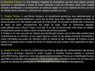 e) Informática Forense: é a uma disciplina, integrante da criminalística, que tem como objetivo principal
determinar a materialidade e autoria de ilícitos referentes à área de informática, tendo como questão
principal a identificação e o processamento de evidências digitais em provas materiais de crime, por meio
de métodos técnico-científicos, conferindo-lhes validade probatória em juízo.
f) Fonética Forense: é uma Ciência forense e um procedimento perícial que atua elementarmente na
transcrição de conversas telefônicas e outros tipo de áudio. Esse setor, integra geralmente as áreas de
pericia da polícia civil, mas também pode atuar de modo privado. As principais atividades são a transcrição
de dados de áudio, processamento dos dados de áudio. Entre as ferramentas utilizadas,
estão softwares como o Sound Forge e o Col Edit. É um tipo de perícia exige muito tempo de trabalho,
principalmente quando os dados a serem transcritos são de baixa qualidade.
A Fonética é um meio que pode ser utilizado para identificação humana, pois na fala estão contidos traços
característicos de um indivíduo, da sua origem regional e social, do seu estado emocional momentâneo e
outras informações que podem ser inferidas a partir do material de fala. A utilização da Fonética na área
forense é necessária para a solução de crimes em relação aos quais existam vozes registradas em algum
tipo de mídia.
g) Genética Forense: é a área do conhecimento que trata da utilização dos conhecimentos e das técnicas
de genética e de biologia molecular no auxílio à justiça. A Genética Forense também é conhecida
como DNA Forense. Apesar de o ramo mais desenvolvido da Genética Forense ser a Identificação Humana
pelo DNA e sua aplicação mais popular ser o Teste de paternidade, a Genética Forense não se limita a isso,
podendo ser aplicada na identificação ou individualização de animais, plantas e microrganismos.
 