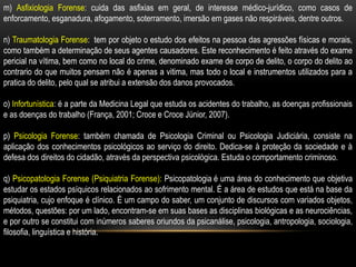 m) Asfixiologia Forense: cuida das asfixias em geral, de interesse médico-jurídico, como casos de
enforcamento, esganadura, afogamento, soterramento, imersão em gases não respiráveis, dentre outros.
n) Traumatologia Forense: tem por objeto o estudo dos efeitos na pessoa das agressões físicas e morais,
como também a determinação de seus agentes causadores. Este reconhecimento é feito através do exame
pericial na vítima, bem como no local do crime, denominado exame de corpo de delito, o corpo do delito ao
contrario do que muitos pensam não é apenas a vitima, mas todo o local e instrumentos utilizados para a
pratica do delito, pelo qual se atribui a extensão dos danos provocados.
o) Infortunística: é a parte da Medicina Legal que estuda os acidentes do trabalho, as doenças profissionais
e as doenças do trabalho (França, 2001; Croce e Croce Júnior, 2007).
p) Psicologia Forense: também chamada de Psicologia Criminal ou Psicologia Judiciária, consiste na
aplicação dos conhecimentos psicológicos ao serviço do direito. Dedica-se à proteção da sociedade e à
defesa dos direitos do cidadão, através da perspectiva psicológica. Estuda o comportamento criminoso.
q) Psicopatologia Forense (Psiquiatria Forense): Psicopatologia é uma área do conhecimento que objetiva
estudar os estados psíquicos relacionados ao sofrimento mental. É a área de estudos que está na base da
psiquiatria, cujo enfoque é clínico. É um campo do saber, um conjunto de discursos com variados objetos,
métodos, questões: por um lado, encontram-se em suas bases as disciplinas biológicas e as neurociências,
e por outro se constitui com inúmeros saberes oriundos da psicanálise, psicologia, antropologia, sociologia,
filosofia, linguística e história.
 