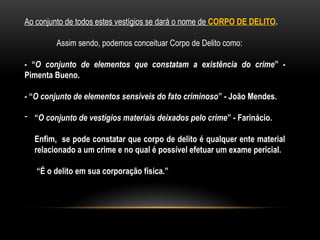 Ao conjunto de todos estes vestígios se dará o nome de CORPO DE DELITO.
Assim sendo, podemos conceituar Corpo de Delito como:
- “O conjunto de elementos que constatam a existência do crime” -
Pimenta Bueno.
- “O conjunto de elementos sensíveis do fato criminoso” - João Mendes.
- “O conjunto de vestígios materiais deixados pelo crime” - Farinácio.
Enfim, se pode constatar que corpo de delito é qualquer ente material
relacionado a um crime e no qual é possível efetuar um exame pericial.
“É o delito em sua corporação física.”
 