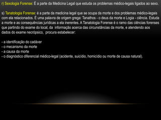 r) Sexologia Forense: É a parte da Medicina Legal que estuda os problemas médico-legais ligados ao sexo.
s) Tanatologia Forense: é a parte da medicina legal que se ocupa da morte e dos problemas médico-legais
com ela relacionados. É uma palavra de origem grega: Tanathos - o deus da morte e Logia - ciência. Estuda
a morte e as consequências jurídicas a ela inerentes. A Tanatologia Forense é o ramo das ciências forenses
que partindo do exame do local, da informação acerca das circunstâncias da morte, e atendendo aos
dados do exame necrópsico, procura estabelecer:
- a identificação do cadáver
- o mecanismo da morte
- a causa da morte
- o diagnóstico diferencial médico-legal (acidente, suicídio, homicídio ou morte de causa natural).
 