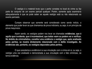O vestígio é o material bruto que o perito constata no local do crime ou faz
parte do conjunto de um exame pericial qualquer. Porém, somente após examiná-lo
adequadamente é que se pode saber se aquele vestígio está ou não relacionado ao
evento periciado.
Cumpre observar que somente será considerado como sendo indício, o
elemento que puder levar ao que chamamos de prova indiciaria, ou seja, é um princípio de
prova inequívoco.
Assim sendo, os vestígios podem nos levar as chamadas evidências, que é
aquilo que é evidente, que é incontestável, que todos veem ou podem ver e verificar.
No âmbito da criminalística, constitui uma evidência o vestígio que, após analisado
pelos peritos, se mostra diretamente relacionado com o delito investigado. As
evidências são, portanto, os vestígios depurados pelos peritos.
O que caracteriza a evidência é a sua vinculação com o crime em si, ou seja, o
vestígio uma vez analisado e demonstrada a sua vinculação com o fato criminoso, se
torna evidência.
 
