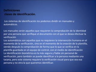 Definiciones
clases de identificación.
Los sistemas de identificación los podemos dividir en manuales y
automáticos.
Los manuales serán aquellos que requieren la comprobación de la identidad
por una persona que verifique el documento con el que se desea efectuar la
verificación
Los automáticos son aquellos que no requieren la intervención humana en el
momento de la verificación, sino en el momento de la creación de la plantilla,
siendo después la comprobación de forma que lo que se verifica en la
plantilla guardada en el equipo de control, con el medio de identificación
La identificación biométrica es la más segura y fiable sin personal de
verificación, pero también se puede identificar a la persona mediante una
tarjeta, pero este sistema requiere la verificación visual para que sea esa
persona y no otra la que queremos identificar.
 