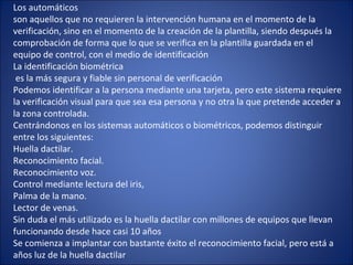 Los automáticos
son aquellos que no requieren la intervención humana en el momento de la
verificación, sino en el momento de la creación de la plantilla, siendo después la
comprobación de forma que lo que se verifica en la plantilla guardada en el
equipo de control, con el medio de identificación
La identificación biométrica
es la más segura y fiable sin personal de verificación
Podemos identificar a la persona mediante una tarjeta, pero este sistema requiere
la verificación visual para que sea esa persona y no otra la que pretende acceder a
la zona controlada.
Centrándonos en los sistemas automáticos o biométricos, podemos distinguir
entre los siguientes:
Huella dactilar.
Reconocimiento facial.
Reconocimiento voz.
Control mediante lectura del iris,
Palma de la mano.
Lector de venas.
Sin duda el más utilizado es la huella dactilar con millones de equipos que llevan
funcionando desde hace casi 10 años
Se comienza a implantar con bastante éxito el reconocimiento facial, pero está a
años luz de la huella dactilar
 