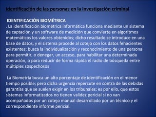 Identificación de las personas en la investigación criminal
IDENTIFICACIÓN BIOMÉTRICA
. La identificación biométrica informática funciona mediante un sistema
de captación y un software de medición que convierte en algoritmos
matemáticos los valores obtenidos; dicho resultado se introduce en una
base de datos, y el sistema procede al cotejo con los datos fehacientes
existentes; busca la individualización y reconocimiento de una persona
para permitir, o denegar, un acceso, para habilitar una determinada
operación, o para reducir de forma rápida el radio de búsqueda entre
múltiples sospechosos
La Biometría busca un alto porcentaje de identificación en el menor
tiempo posible; pero dicha urgencia repercute en contra de las debidas
garantías que se suelen exigir en los tribunales; es por ello, que estos
sistemas informatizados no tienen validez pericial si no van
acompañados por un cotejo manual desarrollado por un técnico y el
correspondiente informe pericial.
 