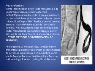 La Grafocrítica
como identificación de un texto manuscrito o de
una firma, presenta elementos técnico-
metodológicos muy diferentes a los que aparecen
en otras disciplinas ya vistas, como la Lofoscopia o
la identificación por ADN. Partimos de una premisa
esencial: la variabilidad natural de la escritura
humana. No se pueden realizar dos firmas ni dos
textos manuscritos exactamente iguales; de ser
así, uno de los documentos es una copia o es falso
. OTROS MÉTODOS DE IDENTIFICACIÓN DE
PERSONAS
Al margen de las mencionadas, también tienen
gran interés policial otras técnicas de identificación
de personas, empleadas en Criminalística, como
son la Acústica Forense, la Antropología Forense,
la Odontología forense o la Lingüística Forense.
 