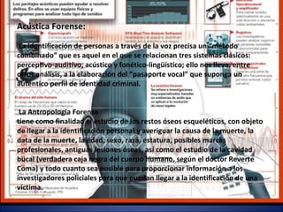 Acústica Forense:
La identificación de personas a través de la voz precisa un “método
combinado” que es aquel en el que se relacionan tres sistemas clásicos:
perceptivo-auditivo, acústico y fonético-lingüístico; ello nos lleva, entre
otros análisis, a la elaboración del “pasaporte vocal” que suponga un
auténtico perfil de identidad criminal.
La Antropología Forense
tiene como finalidad el estudio de los restos óseos esqueléticos, con objeto
de llegar a la identificación personal y averiguar la causa de la muerte, la
data de la muerte, la edad, sexo, raza, estatura, posibles marcas
profesionales, antiguas lesiones óseas, así como el estudio de la cavidad
bucal (verdadera caja negra del cuerpo humano, según el doctor Reverte
Coma) y todo cuanto sea posible para proporcionar información a los
investigadores policiales para que puedan llegar a la identificación de una
víctima.
 