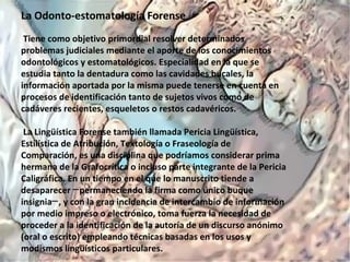 La Odonto-estomatología Forense
Tiene como objetivo primordial resolver determinados
problemas judiciales mediante el aporte de los conocimientos
odontológicos y estomatológicos. Especialidad en la que se
estudia tanto la dentadura como las cavidades bucales, la
información aportada por la misma puede tenerse en cuenta en
procesos de identificación tanto de sujetos vivos como de
cadáveres recientes, esqueletos o restos cadavéricos.
La Lingüística Forense también llamada Pericia Lingüística,
Estilística de Atribución, Textología o Fraseología de
Comparación, es una disciplina que podríamos considerar prima
hermana de la Grafocrítica o incluso parte integrante de la Pericia
Caligráfica. En un tiempo en el que lo manuscrito tiende a
desaparecer permaneciendo la firma como único buque─
insignia , y con la gran incidencia de intercambio de información─
por medio impreso o electrónico, toma fuerza la necesidad de
proceder a la identificación de la autoría de un discurso anónimo
(oral o escrito) empleando técnicas basadas en los usos y
modismos lingüísticos particulares.
 