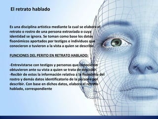 El retrato hablado
Es una disciplina artística mediante la cual se elabora el
retrato o rostro de una persona extraviada o cuya
identidad se ignora. Se toman como base los datos
fisonómicos aportados por testigos e individuos que
conocieron o tuvieron a la vista a quien se describe.
FUNCIONES DEL PERITO EN RETRATO HABLADO:
-Entrevistarse con testigos y personas que conocieron
obtuvieron ante su vista a quien se trata de describir.
-Recibir de estos la información relativa a la fisonomía del
rostro y demás datos identificatorio de la persona por
describir. Con base en dichos datos, elabora el retrato
hablado, correspondiente.
 