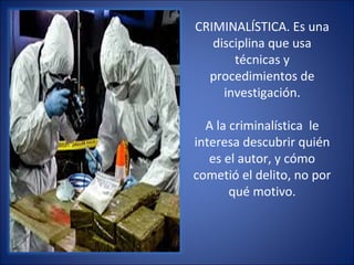 CRIMINALÍSTICA. Es una
disciplina que usa
técnicas y
procedimientos de
investigación.
A la criminalística le
interesa descubrir quién
es el autor, y cómo
cometió el delito, no por
qué motivo.
 