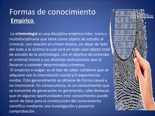 Formas de conocimiento
Empírico
La criminología es una disciplina empírica ínter, trans y
multidisciplinaria que tiene como objeto de estudio al
criminal, con relación al crimen mismo, sin dejar de lado
del todo a la víctima la cual será en todo caso objeto total
de estudio de la victimología, con el objetivo de entender
al criminal mismo y sus distintas motivaciones que lo
llevaron a cometer determinados crímenes.
El empírico o vulgar: es el tipo de saber cotidiano que se
adquiere con la interrelación social y/o experiencias
vividas. Este generalmente se obtiene de forma casual y
no intencional. En consecuencia, es un conocimiento que
se transmite de generación en generación, cabe destacar,
que en algunas oportunidades este conocimiento puede
servir de base para la construcción del conocimiento
científico mediante una investigación y posterior
comprobación.
 