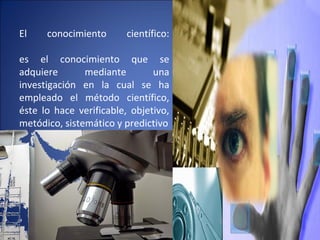 El conocimiento científico:
es el conocimiento que se
adquiere mediante una
investigación en la cual se ha
empleado el método científico,
éste lo hace verificable, objetivo,
metódico, sistemático y predictivo
 
