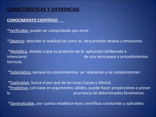 CARACTERÍSTICAS Y DIFERENCIAS
CONOCIMIENTO CIENTÍFICO
*Verificable, puede ser comprobado por otros
*Objetivo: describe la realidad tal como es, descartando deseos y emociones
*Metódico, debido a que es producto de la aplicación deliberada e
intencional de una serie pasos y procedimientos
técnicos.
*Sistemático, porque los conocimientos se relacionan y se complementan
*Explicativo, busca el por qué de las cosas (causa y efecto)
*Predictivo, con base en argumentos válidos, puede hacer proyecciones o prever
la ocurrencia de determinados fenómenos .
*Generalizable, por cuanto establece leyes científicas constantes y aplicables
 