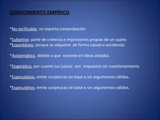 CONOCIMIENTO EMPÍRICO
*No verificable, no soporta comprobación
*Subjetivo: parte de creencia e impresiones propias de un sujeto
*Espontáneo, porque se adquiere de forma casual o accidental.
*Asistemático, debido a que consiste en ideas aisladas.
*Dogmático, por cuanto sus juicios son impuestos sin cuestionamiento
*Especulativo, emite conjeturas sin base o sin argumentos válidos.
*Especulativo, emite conjeturas sin base o sin argumentos válidos.
 