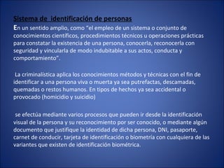Sistema de identificación de personas
En un sentido amplio, como “el empleo de un sistema o conjunto de
conocimientos científicos, procedimientos técnicos u operaciones prácticas
para constatar la existencia de una persona, conocerla, reconocerla con
seguridad y vincularla de modo indubitable a sus actos, conducta y
comportamiento”.
La criminalística aplica los conocimientos métodos y técnicas con el fin de
identificar a una persona viva o muerta ya sea putrefactas, descamadas,
quemadas o restos humanos. En tipos de hechos ya sea accidental o
provocado (homicidio y suicidio)
se efectúa mediante varios procesos que pueden ir desde la identificación
visual de la persona y su reconocimiento por ser conocido, o mediante algún
documento que justifique la identidad de dicha persona, DNI, pasaporte,
carnet de conducir, tarjeta de identificación o biometría con cualquiera de las
variantes que existen de identificación biométrica.
 