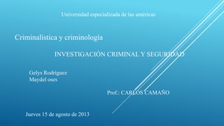 Universidad especializada de las américas
Criminalística y criminología
Gelys Rodríguez
Maydel oses
Prof.: CARLOS CAMAÑO
Jueves 15 de agosto de 2013
INVESTIGACIÓN CRIMINAL Y SEGURIDAD
 