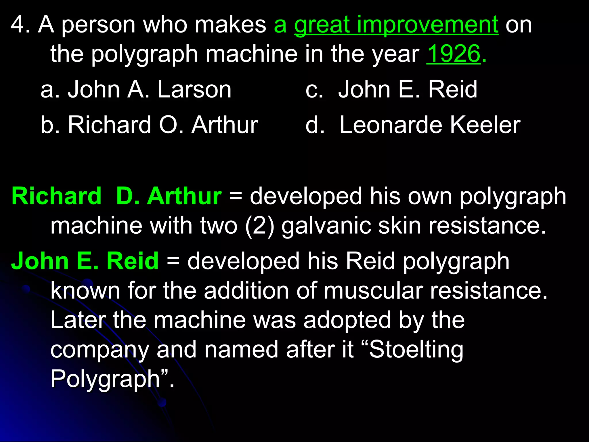 44.. AA ppeerrssoonn wwhhoo mmaakkeess aa ggrreeaatt iimmpprroovveemmeenntt oonn 
tthhee ppoollyyggrraapphh mmaacchhiinnee iinn tthhee yyeeaarr 11992266.. 
aa.. JJoohhnn AA.. LLaarrssoonn cc.. JJoohhnn EE.. RReeiidd 
bb.. RRiicchhaarrdd OO.. AArrtthhuurr dd.. LLeeoonnaarrddee KKeeeelleerr 
RRiicchhaarrdd DD.. AArrtthhuurr == ddeevveellooppeedd hhiiss oowwnn ppoollyyggrraapphh 
mmaacchhiinnee wwiitthh ttwwoo ((22)) ggaallvvaanniicc sskkiinn rreessiissttaannccee.. 
JJoohhnn EE.. RReeiidd == ddeevveellooppeedd hhiiss RReeiidd ppoollyyggrraapphh 
kknnoowwnn ffoorr tthhee aaddddiittiioonn ooff mmuussccuullaarr rreessiissttaannccee.. 
LLaatteerr tthhee mmaacchhiinnee wwaass aaddoopptteedd bbyy tthhee 
ccoommppaannyy aanndd nnaammeedd aafftteerr iitt ““SSttooeellttiinngg 
PPoollyyggrraapphh””.. 
 