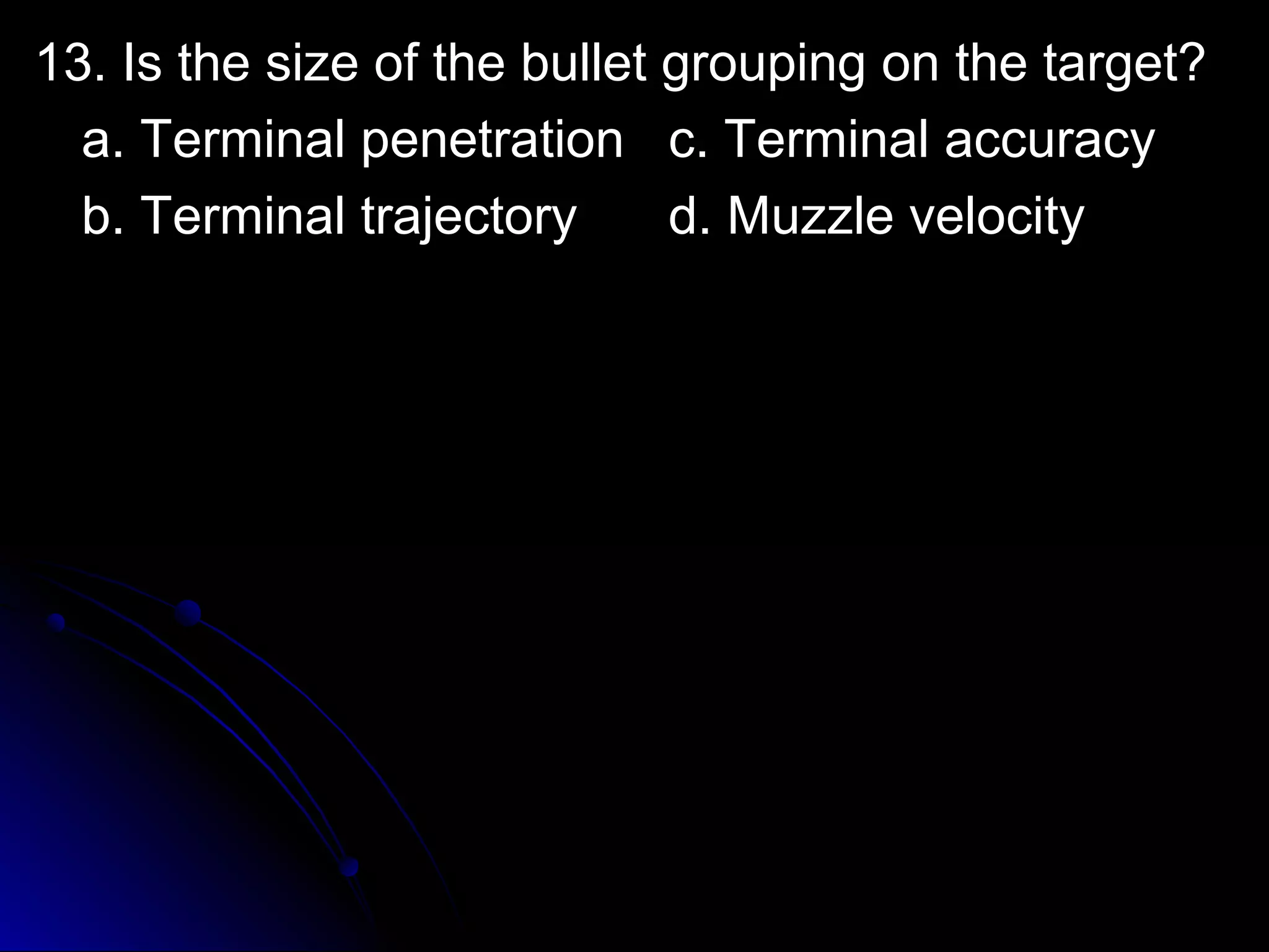 1133.. IIss tthhee ssiizzee ooff tthhee bbuulllleett ggrroouuppiinngg oonn tthhee ttaarrggeett?? 
aa.. TTeerrmmiinnaall ppeenneettrraattiioonn cc.. TTeerrmmiinnaall aaccccuurraaccyy 
bb.. TTeerrmmiinnaall ttrraajjeeccttoorryy dd.. MMuuzzzzllee vveelloocciittyy 
 