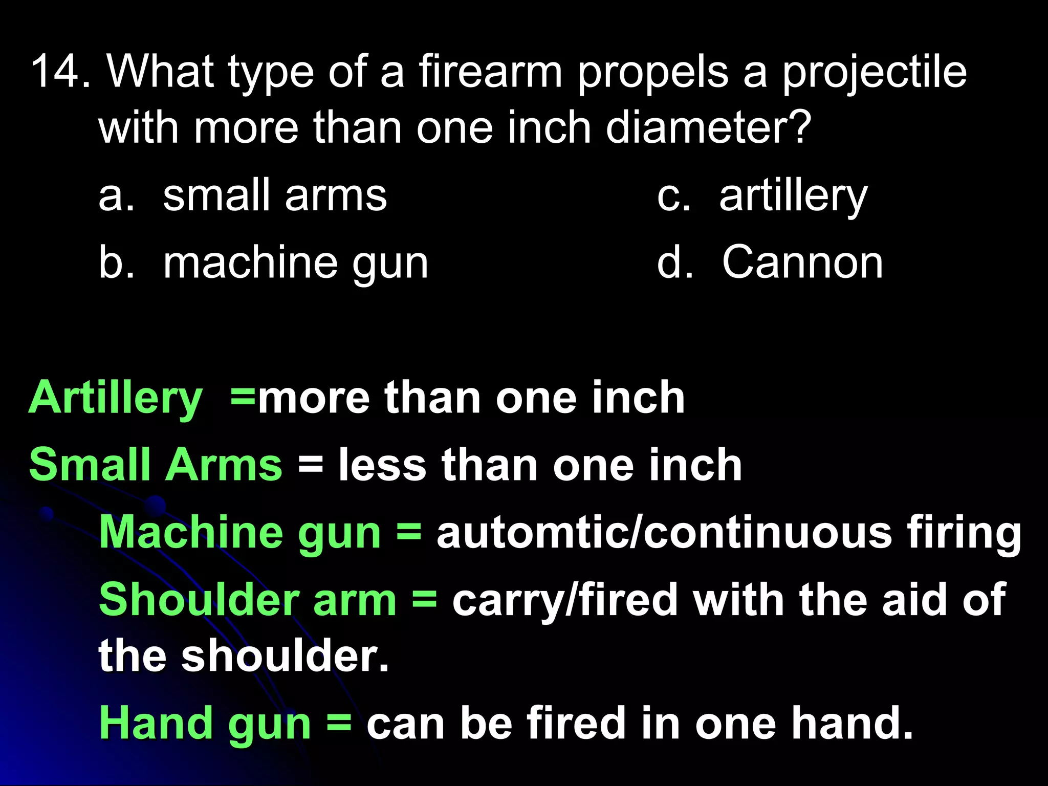 14. What type of aa ffiirreeaarrmm pprrooppeellss aa pprroojjeeccttiillee 
wwiitthh mmoorree tthhaann oonnee iinncchh ddiiaammeetteerr?? 
aa.. ssmmaallll aarrmmss cc.. aarrttiilllleerryy 
bb.. mmaacchhiinnee gguunn dd.. CCaannnnoonn 
AArrttiilllleerryy ==mmoorree tthhaann oonnee iinncchh 
SSmmaallll AArrmmss == lleessss tthhaann oonnee iinncchh 
MMaacchhiinnee gguunn == aauuttoommttiicc//ccoonnttiinnuuoouuss ffiirriinngg 
SShhoouullddeerr aarrmm == ccaarrrryy//ffiirreedd wwiitthh tthhee aaiidd ooff 
tthhee sshhoouullddeerr.. 
HHaanndd gguunn == ccaann bbee ffiirreedd iinn oonnee hhaanndd.. 
 
