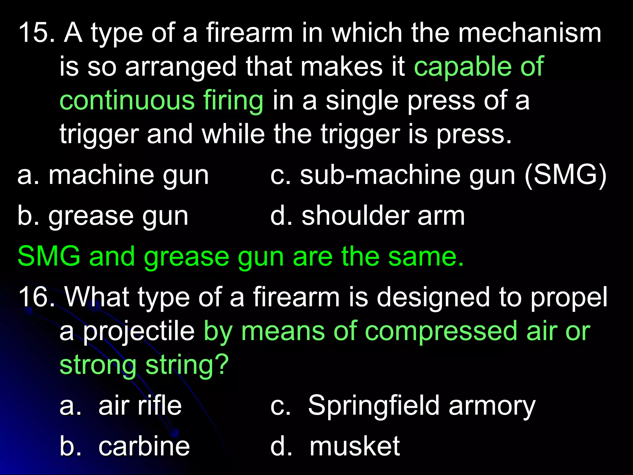 15. A type ooff aa ffiirreeaarrmm iinn wwhhiicchh tthhee mmeecchhaanniissmm 
iiss ssoo aarrrraannggeedd tthhaatt mmaakkeess iitt ccaappaabbllee ooff 
ccoonnttiinnuuoouuss ffiirriinngg iinn aa ssiinnggllee pprreessss ooff aa 
ttrriiggggeerr aanndd wwhhiillee tthhee ttrriiggggeerr iiss pprreessss.. 
aa.. mmaacchhiinnee gguunn cc.. ssuubb--mmaacchhiinnee gguunn ((SSMMGG)) 
bb.. ggrreeaassee gguunn dd.. sshhoouullddeerr aarrmm 
SSMMGG aanndd ggrreeaassee gguunn aarree tthhee ssaammee.. 
1166.. WWhhaatt ttyyppee ooff aa ffiirreeaarrmm iiss ddeessiiggnneedd ttoo pprrooppeell 
aa pprroojjeeccttiillee bbyy mmeeaannss ooff ccoommpprreesssseedd aaiirr oorr 
ssttrroonngg ssttrriinngg?? 
aa.. aaiirr rriiffllee cc.. SSpprriinnggffiieelldd aarrmmoorryy 
bb.. ccaarrbbiinnee dd.. mmuusskkeett 
 