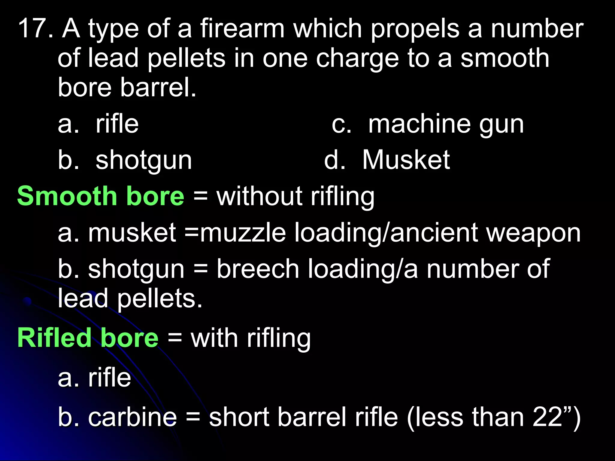 17. A type ooff aa ffiirreeaarrmm wwhhiicchh pprrooppeellss aa nnuummbbeerr 
ooff lleeaadd ppeelllleettss iinn oonnee cchhaarrggee ttoo aa ssmmooootthh 
bboorree bbaarrrreell.. 
aa.. rriiffllee cc.. mmaacchhiinnee gguunn 
bb.. sshhoottgguunn dd.. MMuusskkeett 
SSmmooootthh bboorree == wwiitthhoouutt rriifflliinngg 
aa.. mmuusskkeett ==mmuuzzzzllee llooaaddiinngg//aanncciieenntt wweeaappoonn 
bb.. sshhoottgguunn == bbrreeeecchh llooaaddiinngg//aa nnuummbbeerr ooff 
lleeaadd ppeelllleettss.. 
RRiifflleedd bboorree == wwiitthh rriifflliinngg 
aa.. rriiffllee 
bb.. ccaarrbbiinnee == sshhoorrtt bbaarrrreell rriiffllee ((lleessss tthhaann 2222””)) 
 