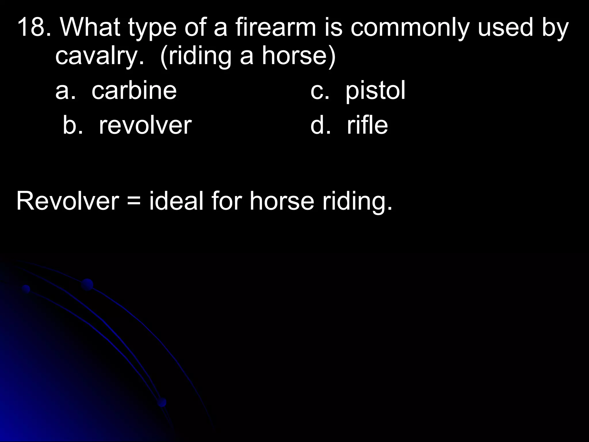 18. What type ooff aa ffiirreeaarrmm iiss ccoommmmoonnllyy uusseedd bbyy 
ccaavvaallrryy.. ((rriiddiinngg aa hhoorrssee)) 
aa.. ccaarrbbiinnee cc.. ppiissttooll 
bb.. rreevvoollvveerr dd.. rriiffllee 
RReevvoollvveerr == iiddeeaall ffoorr hhoorrssee rriiddiinngg.. 
 