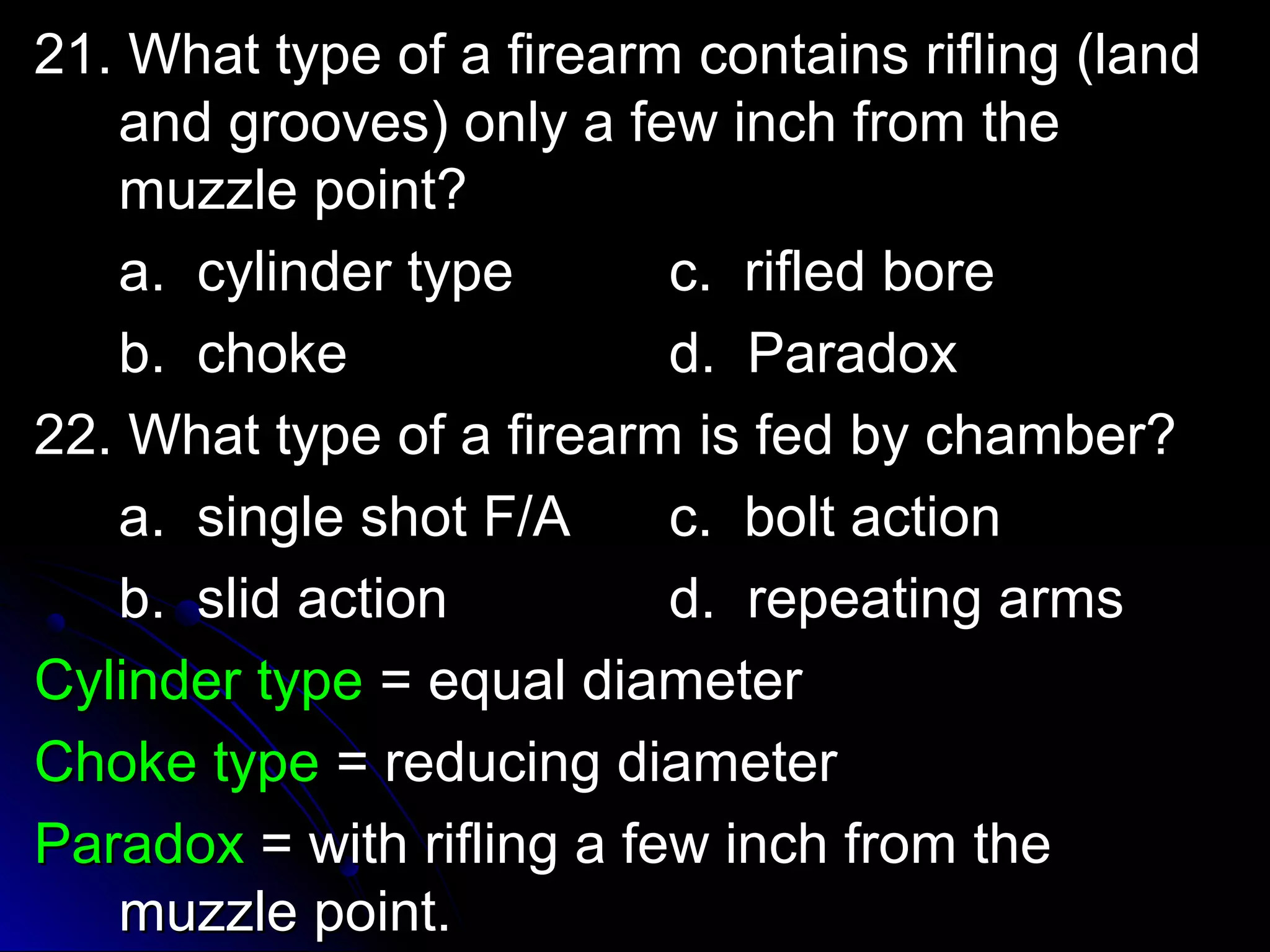 21. What type ooff aa ffiirreeaarrmm ccoonnttaaiinnss rriifflliinngg ((llaanndd 
aanndd ggrroooovveess)) oonnllyy aa ffeeww iinncchh ffrroomm tthhee 
mmuuzzzzllee ppooiinntt?? 
aa.. ccyylliinnddeerr ttyyppee cc.. rriifflleedd bboorree 
bb.. cchhookkee dd.. PPaarraaddooxx 
2222.. WWhhaatt ttyyppee ooff aa ffiirreeaarrmm iiss ffeedd bbyy cchhaammbbeerr?? 
aa.. ssiinnggllee sshhoott FF//AA cc.. bboolltt aaccttiioonn 
bb.. sslliidd aaccttiioonn dd.. rreeppeeaattiinngg aarrmmss 
CCyylliinnddeerr ttyyppee == eeqquuaall ddiiaammeetteerr 
CChhookkee ttyyppee == rreedduucciinngg ddiiaammeetteerr 
PPaarraaddooxx == wwiitthh rriifflliinngg aa ffeeww iinncchh ffrroomm tthhee 
mmuuzzzzllee ppooiinntt.. 
 