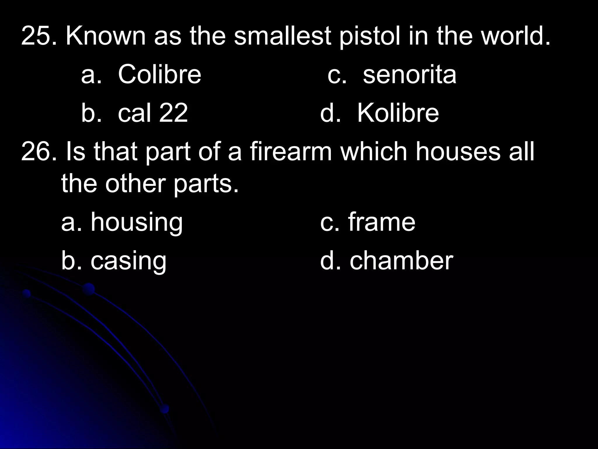 25. KKnnoowwnn aass tthhee ssmmaalllleesstt ppiissttooll iinn tthhee wwoorrlldd.. 
aa.. CCoolliibbrree cc.. sseennoorriittaa 
bb.. ccaall 2222 dd.. KKoolliibbrree 
2266.. IIss tthhaatt ppaarrtt ooff aa ffiirreeaarrmm wwhhiicchh hhoouusseess aallll 
tthhee ootthheerr ppaarrttss.. 
aa.. hhoouussiinngg cc.. ffrraammee 
bb.. ccaassiinngg dd.. cchhaammbbeerr 
 