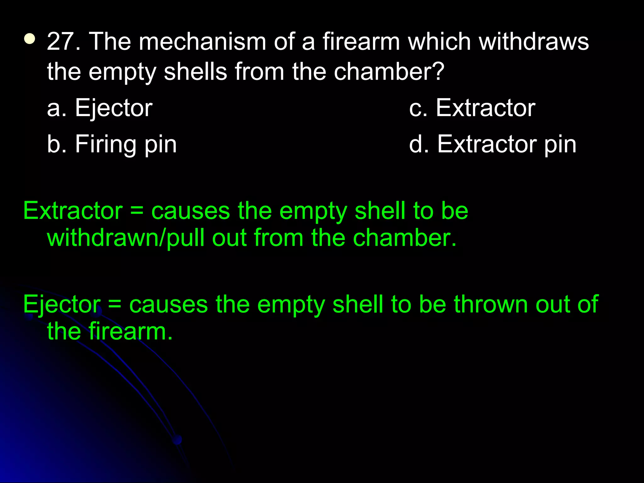  27. The mechanism ooff aa ffiirreeaarrmm wwhhiicchh wwiitthhddrraawwss 
tthhee eemmppttyy sshheellllss ffrroomm tthhee cchhaammbbeerr?? 
aa.. EEjjeeccttoorr cc.. EExxttrraaccttoorr 
bb.. FFiirriinngg ppiinn dd.. EExxttrraaccttoorr ppiinn 
EExxttrraaccttoorr == ccaauusseess tthhee eemmppttyy sshheellll ttoo bbee 
wwiitthhddrraawwnn//ppuullll oouutt ffrroomm tthhee cchhaammbbeerr.. 
EEjjeeccttoorr == ccaauusseess tthhee eemmppttyy sshheellll ttoo bbee tthhrroowwnn oouutt ooff 
tthhee ffiirreeaarrmm.. 
 