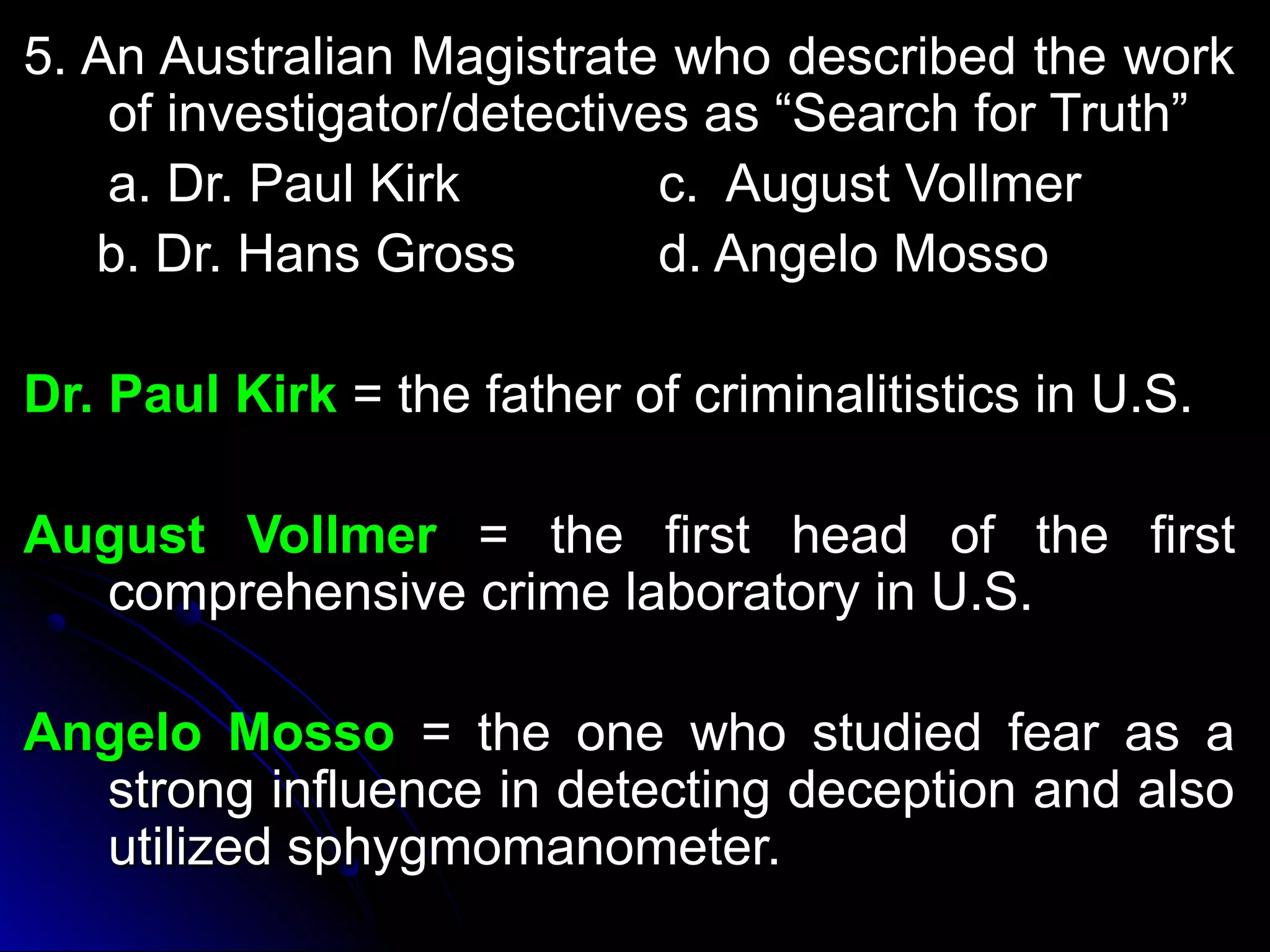5. AAnn AAuussttrraalliiaann MMaaggiissttrraattee wwhhoo ddeessccrriibbeedd tthhee wwoorrkk 
ooff iinnvveessttiiggaattoorr//ddeetteeccttiivveess aass ““SSeeaarrcchh ffoorr TTrruutthh”” 
aa.. DDrr.. PPaauull KKiirrkk cc.. AAuugguusstt VVoollllmmeerr 
bb.. DDrr.. HHaannss GGrroossss dd.. AAnnggeelloo MMoossssoo 
DDrr.. PPaauull KKiirrkk == tthhee ffaatthheerr ooff ccrriimmiinnaalliittiissttiiccss iinn UU..SS.. 
AAuugguusstt VVoollllmmeerr == tthhee ffiirrsstt hheeaadd ooff tthhee ffiirrsstt 
ccoommpprreehheennssiivvee ccrriimmee llaabboorraattoorryy iinn UU..SS.. 
AAnnggeelloo MMoossssoo == tthhee oonnee wwhhoo ssttuuddiieedd ffeeaarr aass aa 
ssttrroonngg iinnfflluueennccee iinn ddeetteeccttiinngg ddeecceeppttiioonn aanndd aallssoo 
uuttiilliizzeedd sspphhyyggmmoommaannoommeetteerr.. 
 