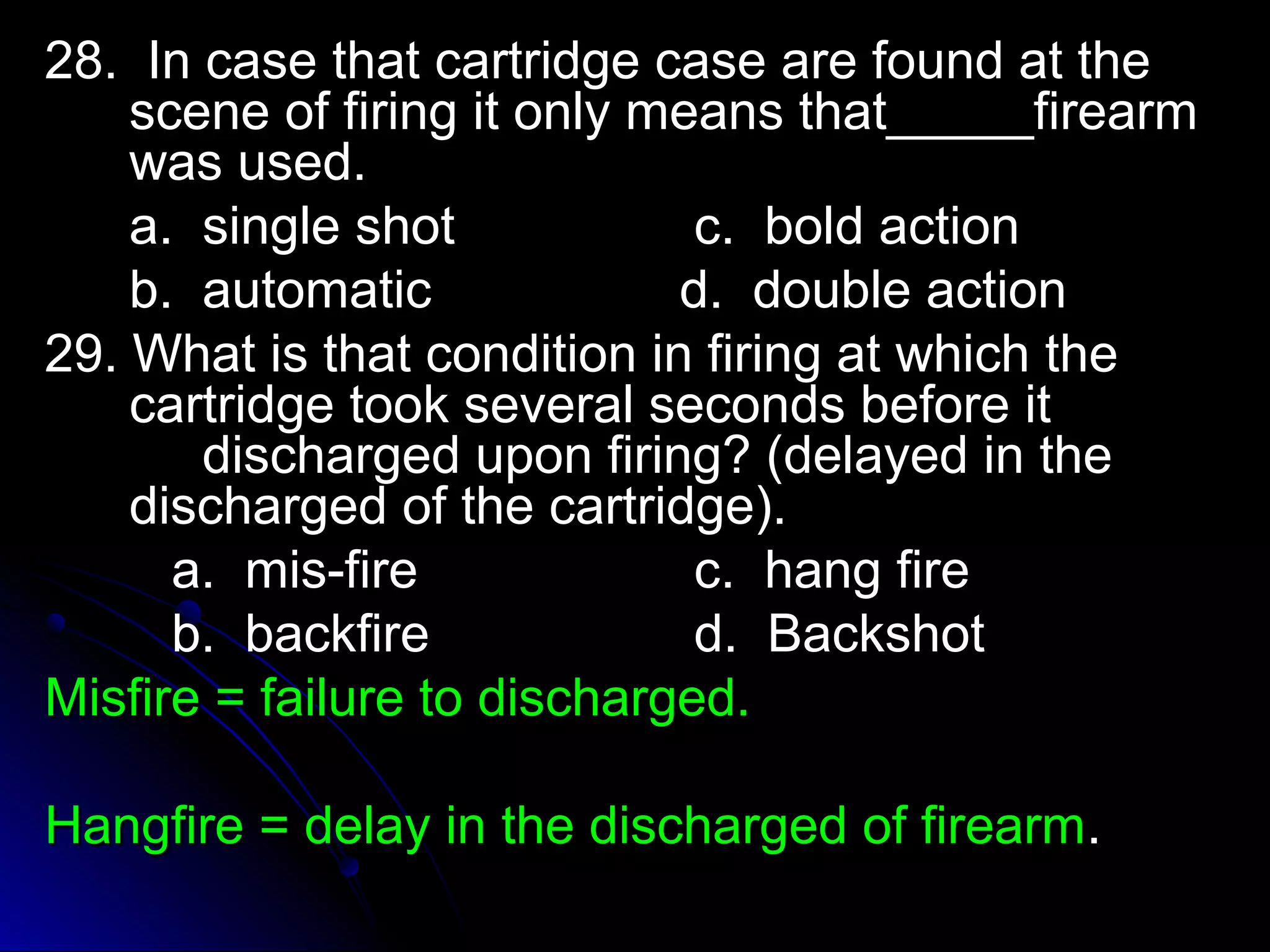 2288.. IInn ccaassee tthhaatt ccaarrttrriiddggee ccaassee aarree ffoouunndd aatt tthhee 
sscceennee ooff ffiirriinngg iitt oonnllyy mmeeaannss tthhaatt__________ffiirreeaarrmm 
wwaass uusseedd.. 
aa.. ssiinnggllee sshhoott cc.. bboolldd aaccttiioonn 
bb.. aauuttoommaattiicc dd.. ddoouubbllee aaccttiioonn 
2299.. WWhhaatt iiss tthhaatt ccoonnddiittiioonn iinn ffiirriinngg aatt wwhhiicchh tthhee 
ccaarrttrriiddggee ttooookk sseevveerraall sseeccoonnddss bbeeffoorree iitt 
ddiisscchhaarrggeedd uuppoonn ffiirriinngg?? ((ddeellaayyeedd iinn tthhee 
ddiisscchhaarrggeedd ooff tthhee ccaarrttrriiddggee)).. 
aa.. mmiiss--ffiirree cc.. hhaanngg ffiirree 
bb.. bbaacckkffiirree dd.. BBaacckksshhoott 
MMiissffiirree == ffaaiilluurree ttoo ddiisscchhaarrggeedd.. 
HHaannggffiirree == ddeellaayy iinn tthhee ddiisscchhaarrggeedd ooff ffiirreeaarrmm.. 
 