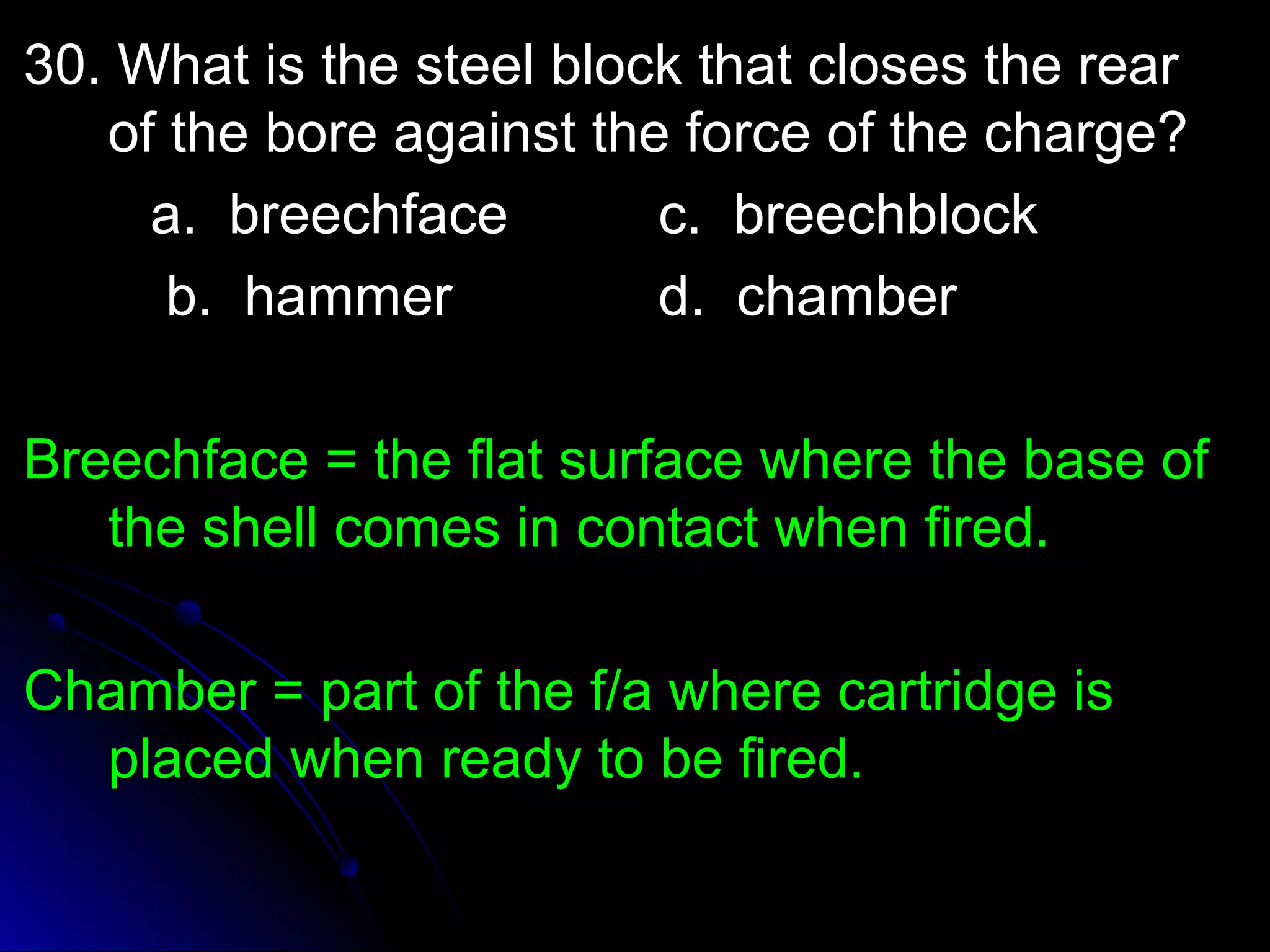 30. What iiss tthhee sstteeeell bblloocckk tthhaatt cclloosseess tthhee rreeaarr 
ooff tthhee bboorree aaggaaiinnsstt tthhee ffoorrccee ooff tthhee cchhaarrggee?? 
aa.. bbrreeeecchhffaaccee cc.. bbrreeeecchhbblloocckk 
bb.. hhaammmmeerr dd.. cchhaammbbeerr 
BBrreeeecchhffaaccee == tthhee ffllaatt ssuurrffaaccee wwhheerree tthhee bbaassee ooff 
tthhee sshheellll ccoommeess iinn ccoonnttaacctt wwhheenn ffiirreedd.. 
CChhaammbbeerr == ppaarrtt ooff tthhee ff//aa wwhheerree ccaarrttrriiddggee iiss 
ppllaacceedd wwhheenn rreeaaddyy ttoo bbee ffiirreedd.. 
 