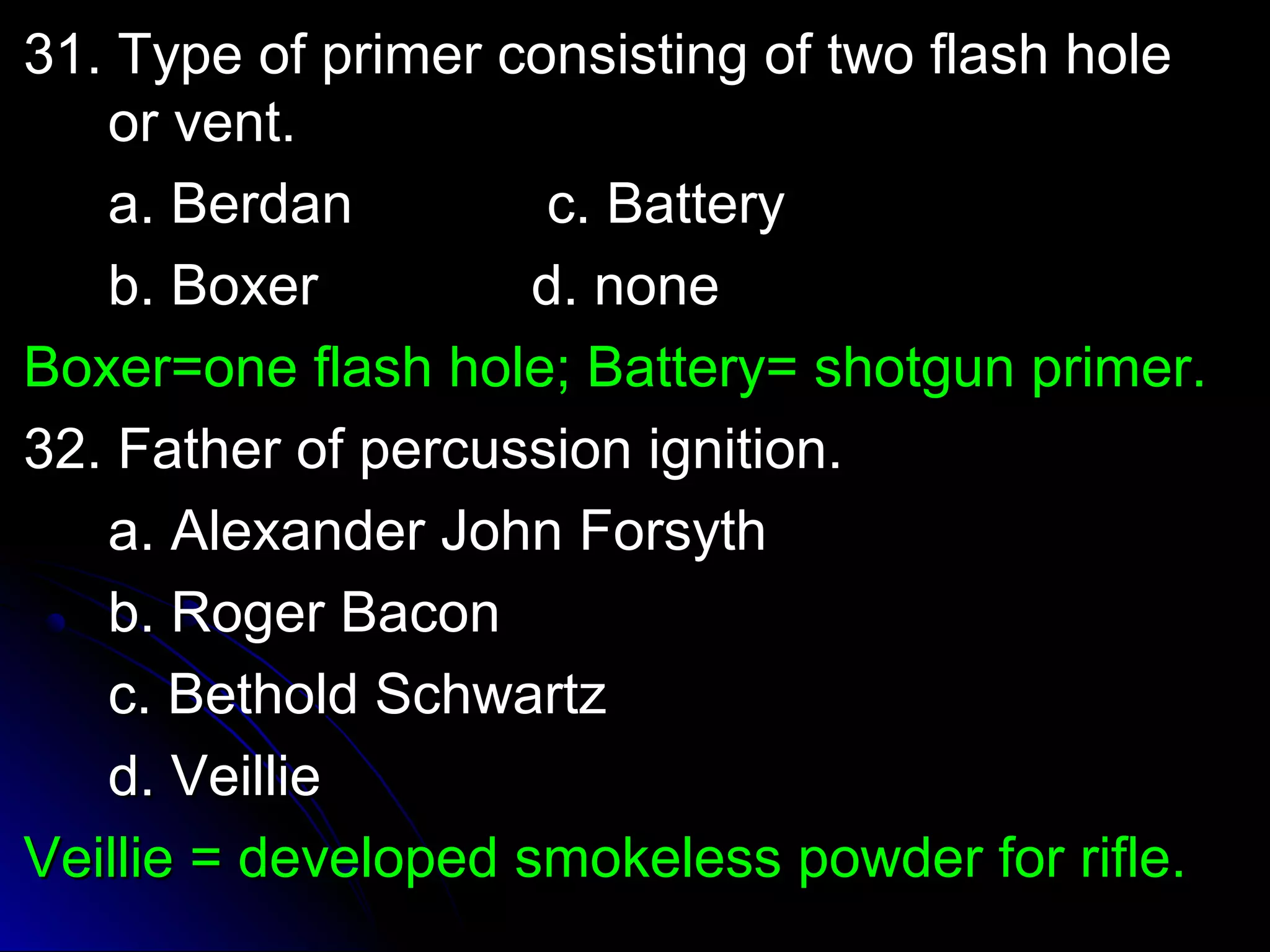 31. Type ooff pprriimmeerr ccoonnssiissttiinngg ooff ttwwoo ffllaasshh hhoollee 
oorr vveenntt.. 
aa.. BBeerrddaann cc.. BBaatttteerryy 
bb.. BBooxxeerr dd.. nnoonnee 
BBooxxeerr==oonnee ffllaasshh hhoollee;; BBaatttteerryy== sshhoottgguunn pprriimmeerr.. 
3322.. FFaatthheerr ooff ppeerrccuussssiioonn iiggnniittiioonn.. 
aa.. AAlleexxaannddeerr JJoohhnn FFoorrssyytthh 
bb.. RRooggeerr BBaaccoonn 
cc.. BBeetthhoolldd SScchhwwaarrttzz 
dd.. VVeeiilllliiee 
VVeeiilllliiee == ddeevveellooppeedd ssmmookkeelleessss ppoowwddeerr ffoorr rriiffllee.. 
 
