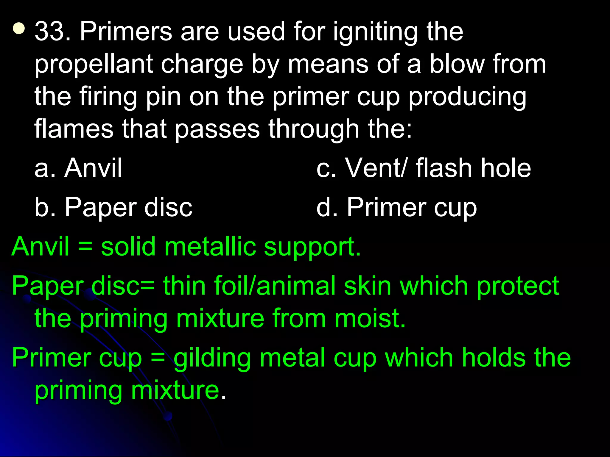 33. Primers aarree uusseedd ffoorr iiggnniittiinngg tthhee 
pprrooppeellllaanntt cchhaarrggee bbyy mmeeaannss ooff aa bbllooww ffrroomm 
tthhee ffiirriinngg ppiinn oonn tthhee pprriimmeerr ccuupp pprroodduucciinngg 
ffllaammeess tthhaatt ppaasssseess tthhrroouugghh tthhee:: 
aa.. AAnnvviill cc.. VVeenntt// ffllaasshh hhoollee 
bb.. PPaappeerr ddiisscc dd.. PPrriimmeerr ccuupp 
AAnnvviill == ssoolliidd mmeettaalllliicc ssuuppppoorrtt.. 
PPaappeerr ddiisscc== tthhiinn ffooiill//aanniimmaall sskkiinn wwhhiicchh pprrootteecctt 
tthhee pprriimmiinngg mmiixxttuurree ffrroomm mmooiisstt.. 
PPrriimmeerr ccuupp == ggiillddiinngg mmeettaall ccuupp wwhhiicchh hhoollddss tthhee 
pprriimmiinngg mmiixxttuurree.. 
 