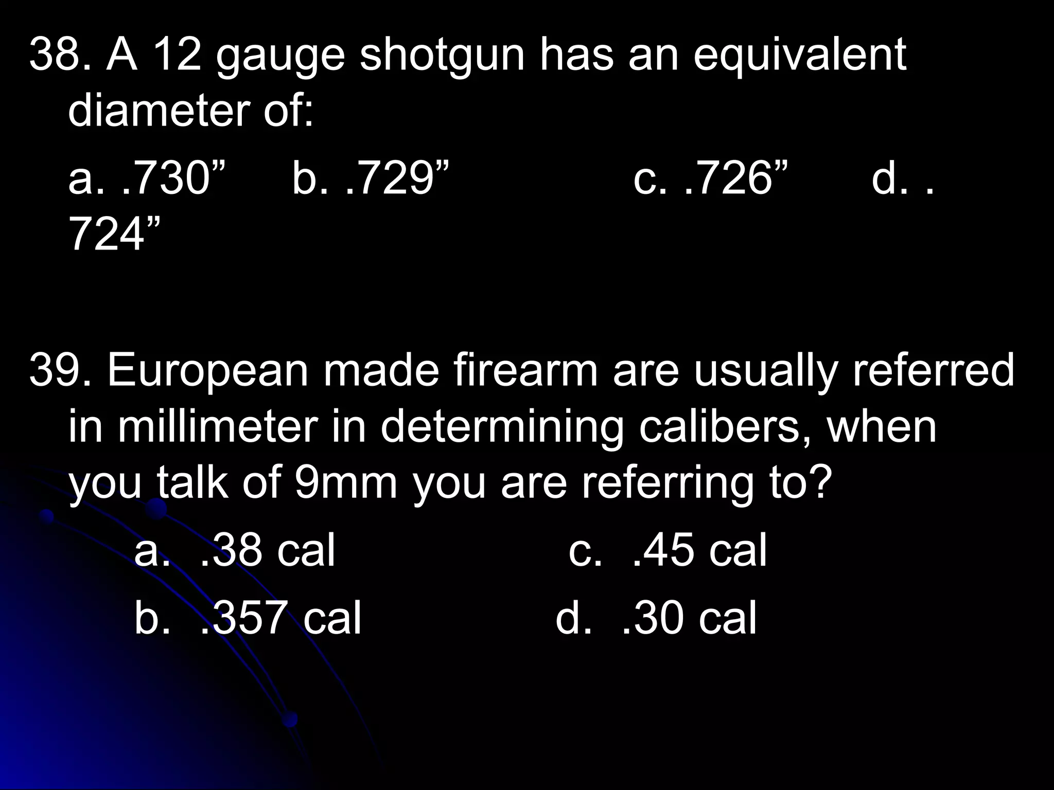 38. A 1122 ggaauuggee sshhoottgguunn hhaass aann eeqquuiivvaalleenntt 
ddiiaammeetteerr ooff:: 
aa.. ..773300”” bb.. ..772299”” cc.. ..772266”” dd.. .. 
772244”” 
3399.. EEuurrooppeeaann mmaaddee ffiirreeaarrmm aarree uussuuaallllyy rreeffeerrrreedd 
iinn mmiilllliimmeetteerr iinn ddeetteerrmmiinniinngg ccaalliibbeerrss,, wwhheenn 
yyoouu ttaallkk ooff 99mmmm yyoouu aarree rreeffeerrrriinngg ttoo?? 
aa.. ..3388 ccaall cc.. ..4455 ccaall 
bb.. ..335577 ccaall dd.. ..3300 ccaall 
 