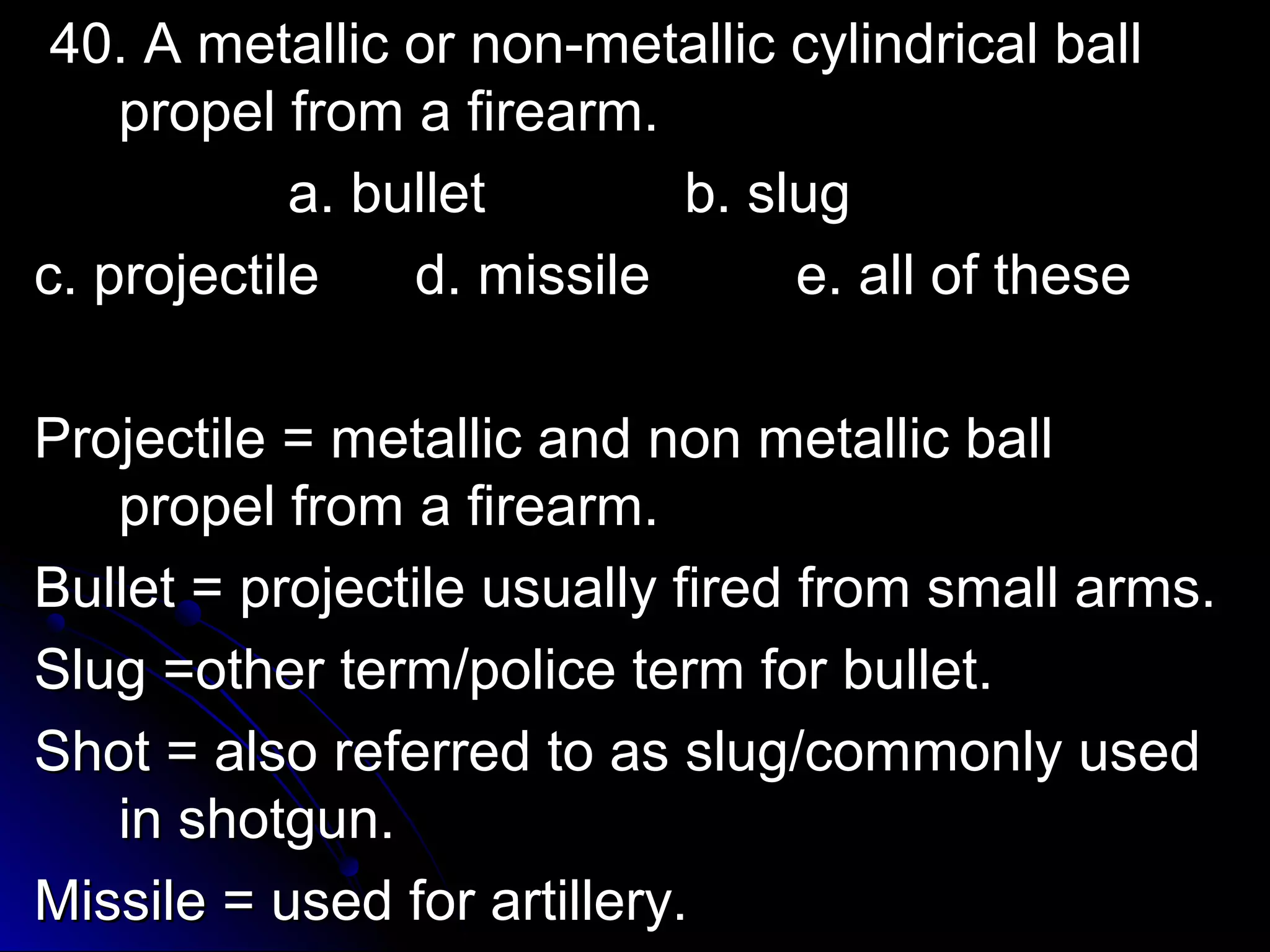 40. A metallic oorr nnoonn--mmeettaalllliicc ccyylliinnddrriiccaall bbaallll 
pprrooppeell ffrroomm aa ffiirreeaarrmm.. 
aa.. bbuulllleett bb.. sslluugg 
cc.. pprroojjeeccttiillee dd.. mmiissssiillee ee.. aallll ooff tthheessee 
PPrroojjeeccttiillee == mmeettaalllliicc aanndd nnoonn mmeettaalllliicc bbaallll 
pprrooppeell ffrroomm aa ffiirreeaarrmm.. 
BBuulllleett == pprroojjeeccttiillee uussuuaallllyy ffiirreedd ffrroomm ssmmaallll aarrmmss.. 
SSlluugg ==ootthheerr tteerrmm//ppoolliiccee tteerrmm ffoorr bbuulllleett.. 
SShhoott == aallssoo rreeffeerrrreedd ttoo aass sslluugg//ccoommmmoonnllyy uusseedd 
iinn sshhoottgguunn.. 
MMiissssiillee == uusseedd ffoorr aarrttiilllleerryy.. 
 