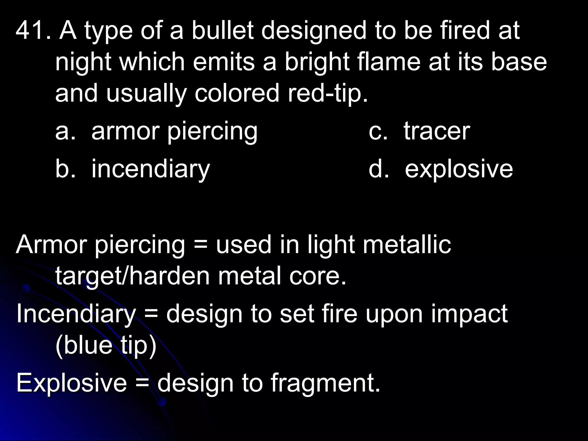 41. A ttyyppee ooff aa bbuulllleett ddeessiiggnneedd ttoo bbee ffiirreedd aatt 
nniigghhtt wwhhiicchh eemmiittss aa bbrriigghhtt ffllaammee aatt iittss bbaassee 
aanndd uussuuaallllyy ccoolloorreedd rreedd--ttiipp.. 
aa.. aarrmmoorr ppiieerrcciinngg cc.. ttrraacceerr 
bb.. iinncceennddiiaarryy dd.. eexxpplloossiivvee 
AArrmmoorr ppiieerrcciinngg == uusseedd iinn lliigghhtt mmeettaalllliicc 
ttaarrggeett//hhaarrddeenn mmeettaall ccoorree.. 
IInncceennddiiaarryy == ddeessiiggnn ttoo sseett ffiirree uuppoonn iimmppaacctt 
((bblluuee ttiipp)) 
EExxpplloossiivvee == ddeessiiggnn ttoo ffrraaggmmeenntt.. 
 