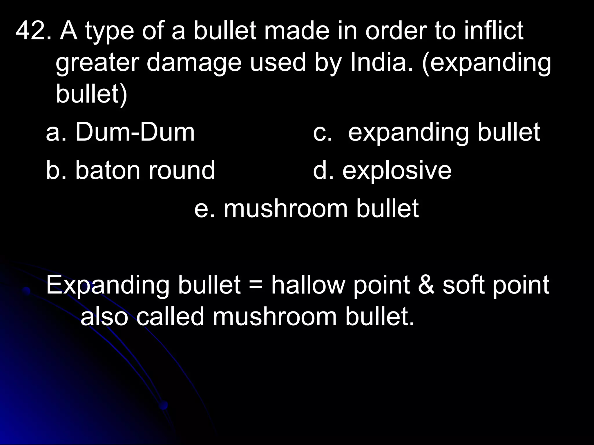 42. A ttyyppee ooff aa bbuulllleett mmaaddee iinn oorrddeerr ttoo iinnfflliicctt 
ggrreeaatteerr ddaammaaggee uusseedd bbyy IInnddiiaa.. ((eexxppaannddiinngg 
bbuulllleett)) 
aa.. DDuumm--DDuumm cc.. eexxppaannddiinngg bbuulllleett 
bb.. bbaattoonn rroouunndd dd.. eexxpplloossiivvee 
ee.. mmuusshhrroooomm bbuulllleett 
EExxppaannddiinngg bbuulllleett == hhaallllooww ppooiinntt && ssoofftt ppooiinntt 
aallssoo ccaalllleedd mmuusshhrroooomm bbuulllleett.. 
 