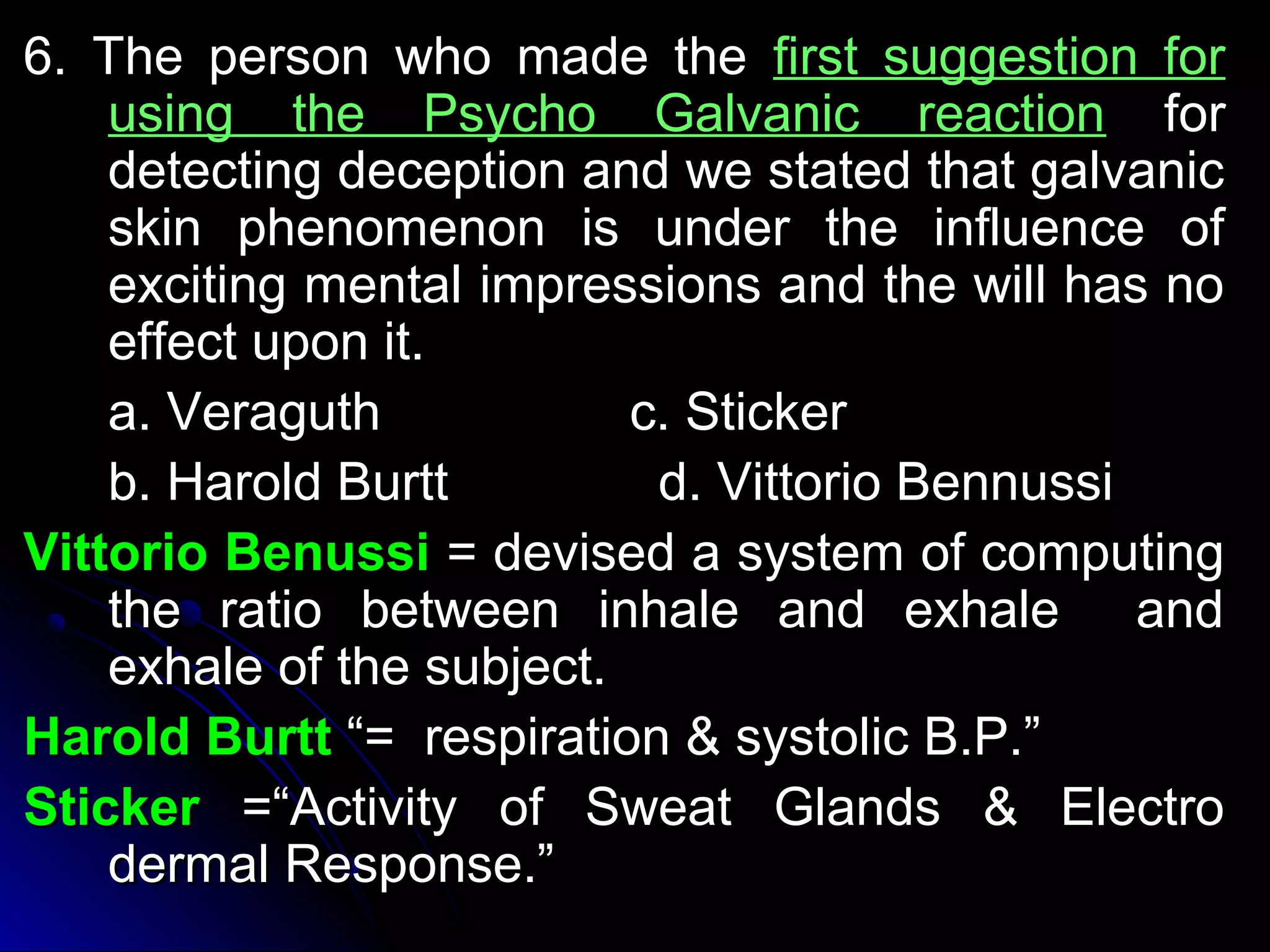 66.. TThhee ppeerrssoonn wwhhoo mmaaddee tthhee ffiirrsstt ssuuggggeessttiioonn ffoorr 
uussiinngg tthhee PPssyycchhoo GGaallvvaanniicc rreeaaccttiioonn ffoorr 
ddeetteeccttiinngg ddeecceeppttiioonn aanndd wwee ssttaatteedd tthhaatt ggaallvvaanniicc 
sskkiinn pphheennoommeennoonn iiss uunnddeerr tthhee iinnfflluueennccee ooff 
eexxcciittiinngg mmeennttaall iimmpprreessssiioonnss aanndd tthhee wwiillll hhaass nnoo 
eeffffeecctt uuppoonn iitt.. 
aa.. VVeerraagguutthh cc.. SSttiicckkeerr 
bb.. HHaarroolldd BBuurrtttt dd.. VViittttoorriioo BBeennnnuussssii 
VViittttoorriioo BBeennuussssii == ddeevviisseedd aa ssyysstteemm ooff ccoommppuuttiinngg 
tthhee rraattiioo bbeettwweeeenn iinnhhaallee aanndd eexxhhaallee aanndd 
eexxhhaallee ooff tthhee ssuubbjjeecctt.. 
HHaarroolldd BBuurrtttt ““== rreessppiirraattiioonn && ssyyssttoolliicc BB..PP..”” 
SSttiicckkeerr ==““AAccttiivviittyy ooff SSwweeaatt GGllaannddss && EElleeccttrroo 
ddeerrmmaall RReessppoonnssee..”” 
 
