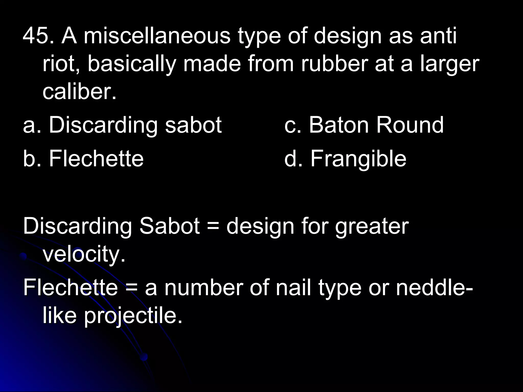 45. A miscellaneous ttyyppee ooff ddeessiiggnn aass aannttii 
rriioott,, bbaassiiccaallllyy mmaaddee ffrroomm rruubbbbeerr aatt aa llaarrggeerr 
ccaalliibbeerr.. 
aa.. DDiissccaarrddiinngg ssaabboott cc.. BBaattoonn RRoouunndd 
bb.. FFlleecchheettttee dd.. FFrraannggiibbllee 
DDiissccaarrddiinngg SSaabboott == ddeessiiggnn ffoorr ggrreeaatteerr 
vveelloocciittyy.. 
FFlleecchheettttee == aa nnuummbbeerr ooff nnaaiill ttyyppee oorr nneeddddllee-- 
lliikkee pprroojjeeccttiillee.. 
 