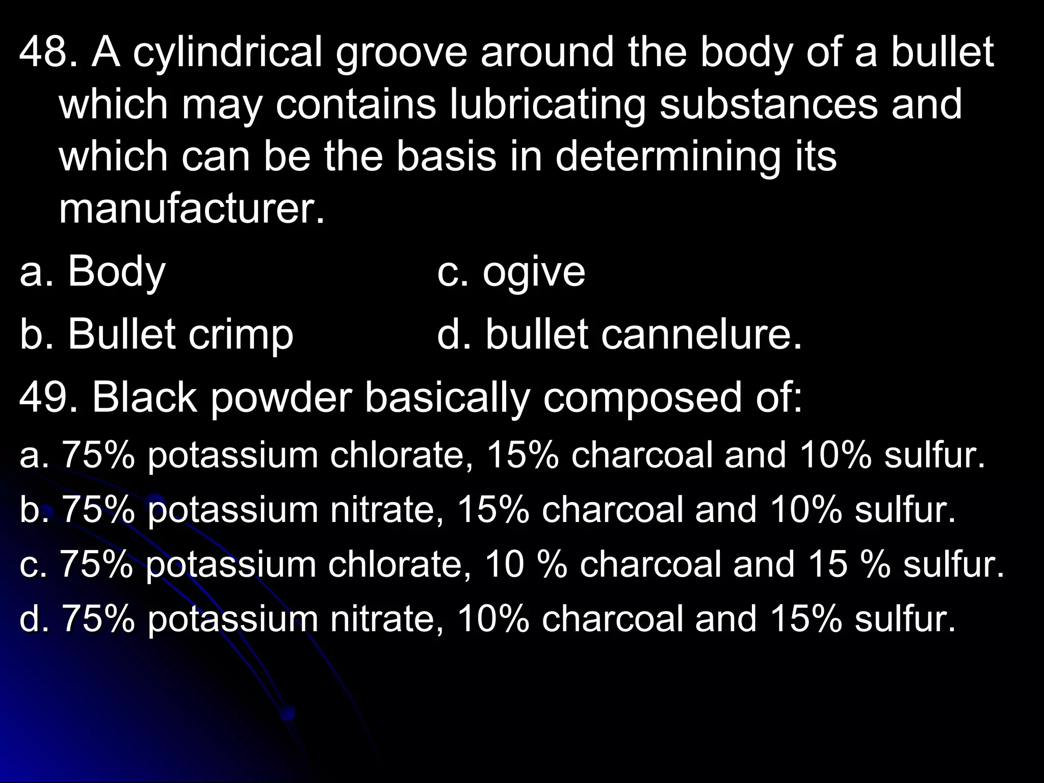 4488.. AA ccyylliinnddrriiccaall ggrroooovvee aarroouunndd tthhee bbooddyy ooff aa bbuulllleett 
wwhhiicchh mmaayy ccoonnttaaiinnss lluubbrriiccaattiinngg ssuubbssttaanncceess aanndd 
wwhhiicchh ccaann bbee tthhee bbaassiiss iinn ddeetteerrmmiinniinngg iittss 
mmaannuuffaaccttuurreerr.. 
aa.. BBooddyy cc.. ooggiivvee 
bb.. BBuulllleett ccrriimmpp dd.. bbuulllleett ccaannnneelluurree.. 
4499.. BBllaacckk ppoowwddeerr bbaassiiccaallllyy ccoommppoosseedd ooff:: 
aa.. 7755%% ppoottaassssiiuumm cchhlloorraattee,, 1155%% cchhaarrccooaall aanndd 1100%% ssuullffuurr.. 
bb.. 7755%% ppoottaassssiiuumm nniittrraattee,, 1155%% cchhaarrccooaall aanndd 1100%% ssuullffuurr.. 
cc.. 7755%% ppoottaassssiiuumm cchhlloorraattee,, 1100 %% cchhaarrccooaall aanndd 1155 %% ssuullffuurr.. 
dd.. 7755%% ppoottaassssiiuumm nniittrraattee,, 1100%% cchhaarrccooaall aanndd 1155%% ssuullffuurr.. 
 