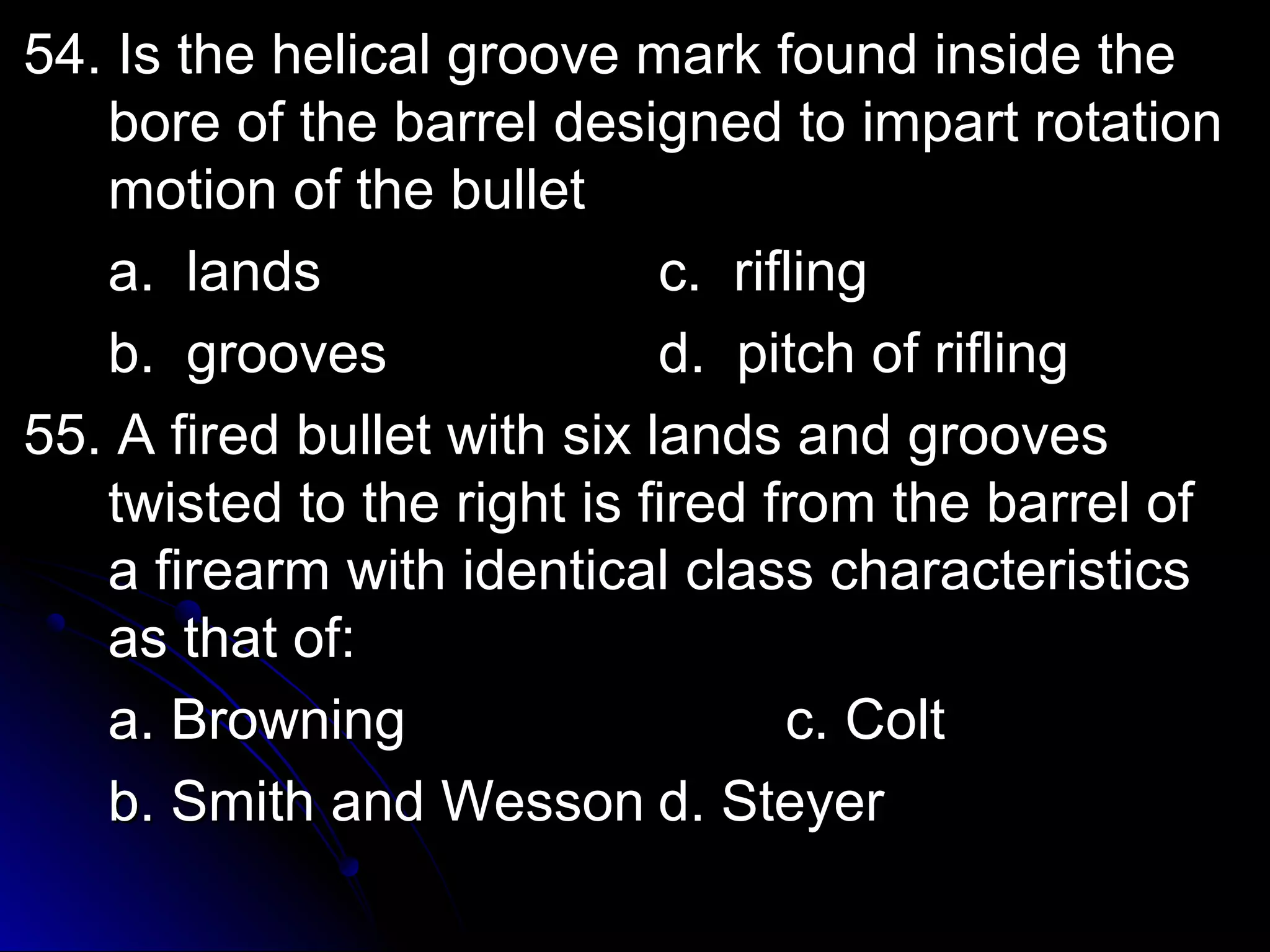 54. Is the hheelliiccaall ggrroooovvee mmaarrkk ffoouunndd iinnssiiddee tthhee 
bboorree ooff tthhee bbaarrrreell ddeessiiggnneedd ttoo iimmppaarrtt rroottaattiioonn 
mmoottiioonn ooff tthhee bbuulllleett 
aa.. llaannddss cc.. rriifflliinngg 
bb.. ggrroooovveess dd.. ppiittcchh ooff rriifflliinngg 
5555.. AA ffiirreedd bbuulllleett wwiitthh ssiixx llaannddss aanndd ggrroooovveess 
ttwwiisstteedd ttoo tthhee rriigghhtt iiss ffiirreedd ffrroomm tthhee bbaarrrreell ooff 
aa ffiirreeaarrmm wwiitthh iiddeennttiiccaall ccllaassss cchhaarraacctteerriissttiiccss 
aass tthhaatt ooff:: 
aa.. BBrroowwnniinngg cc.. CCoolltt 
bb.. SSmmiitthh aanndd WWeessssoonn dd.. SStteeyyeerr 
 
