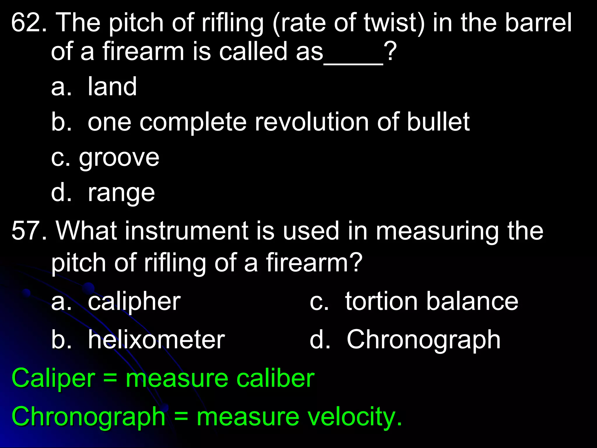 62. The pitch ooff rriifflliinngg ((rraattee ooff ttwwiisstt)) iinn tthhee bbaarrrreell 
ooff aa ffiirreeaarrmm iiss ccaalllleedd aass________?? 
aa.. llaanndd 
bb.. oonnee ccoommpplleettee rreevvoolluuttiioonn ooff bbuulllleett 
cc.. ggrroooovvee 
dd.. rraannggee 
5577.. WWhhaatt iinnssttrruummeenntt iiss uusseedd iinn mmeeaassuurriinngg tthhee 
ppiittcchh ooff rriifflliinngg ooff aa ffiirreeaarrmm?? 
aa.. ccaalliipphheerr cc.. ttoorrttiioonn bbaallaannccee 
bb.. hheelliixxoommeetteerr dd.. CChhrroonnooggrraapphh 
CCaalliippeerr == mmeeaassuurree ccaalliibbeerr 
CChhrroonnooggrraapphh == mmeeaassuurree vveelloocciittyy.. 
 