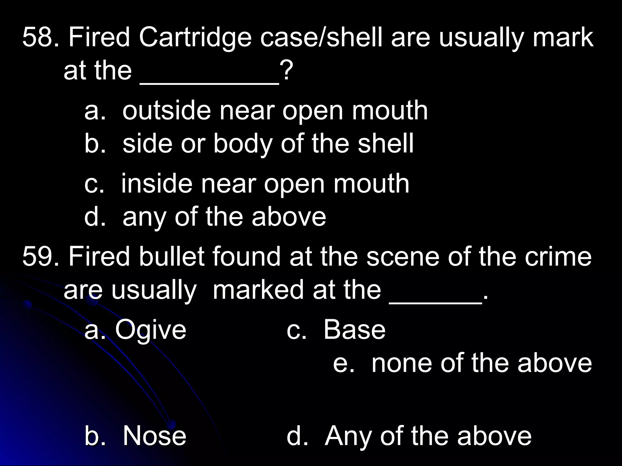 58. Fired Cartridge ccaassee//sshheellll aarree uussuuaallllyy mmaarrkk 
aatt tthhee __________________?? 
aa.. oouuttssiiddee nneeaarr ooppeenn mmoouutthh 
bb.. ssiiddee oorr bbooddyy ooff tthhee sshheellll 
cc.. iinnssiiddee nneeaarr ooppeenn mmoouutthh 
dd.. aannyy ooff tthhee aabboovvee 
5599.. FFiirreedd bbuulllleett ffoouunndd aatt tthhee sscceennee ooff tthhee ccrriimmee 
aarree uussuuaallllyy mmaarrkkeedd aatt tthhee ____________.. 
aa.. OOggiivvee cc.. BBaassee 
ee.. nnoonnee ooff tthhee aabboovvee 
bb.. NNoossee dd.. AAnnyy ooff tthhee aabboovvee 
 