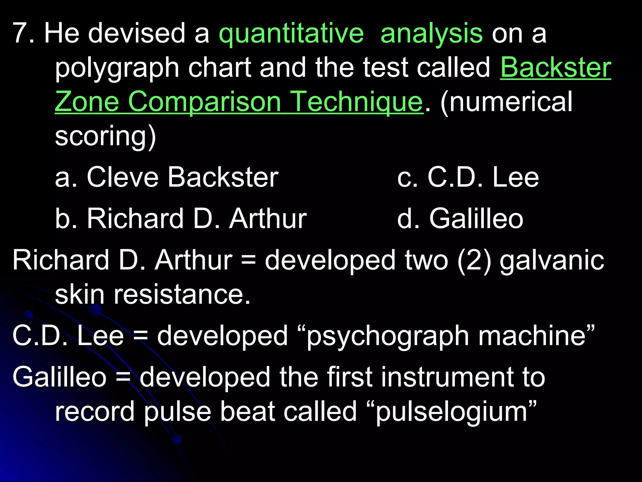 77.. HHee ddeevviisseedd aa qquuaannttiittaattiivvee aannaallyyssiiss oonn aa 
ppoollyyggrraapphh cchhaarrtt aanndd tthhee tteesstt ccaalllleedd BBaacckksstteerr 
ZZoonnee CCoommppaarriissoonn TTeecchhnniiqquuee.. ((nnuummeerriiccaall 
ssccoorriinngg)) 
aa.. CClleevvee BBaacckksstteerr cc.. CC..DD.. LLeeee 
bb.. RRiicchhaarrdd DD.. AArrtthhuurr dd.. GGaalliilllleeoo 
RRiicchhaarrdd DD.. AArrtthhuurr == ddeevveellooppeedd ttwwoo ((22)) ggaallvvaanniicc 
sskkiinn rreessiissttaannccee.. 
CC..DD.. LLeeee == ddeevveellooppeedd ““ppssyycchhooggrraapphh mmaacchhiinnee”” 
GGaalliilllleeoo == ddeevveellooppeedd tthhee ffiirrsstt iinnssttrruummeenntt ttoo 
rreeccoorrdd ppuullssee bbeeaatt ccaalllleedd ““ppuullsseellooggiiuumm”” 
 