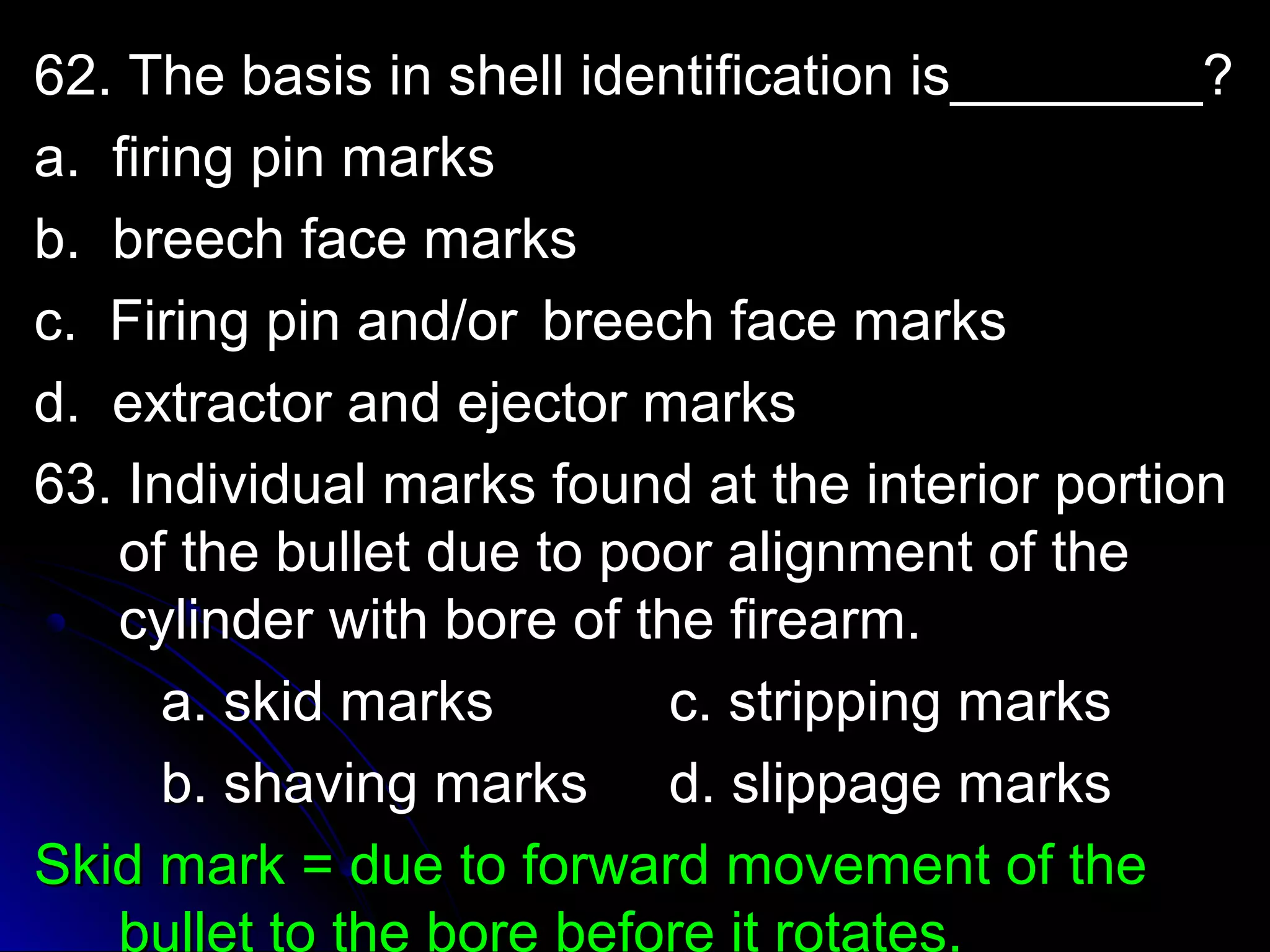 62. The basis iinn sshheellll iiddeennttiiffiiccaattiioonn iiss________________?? 
aa.. ffiirriinngg ppiinn mmaarrkkss 
bb.. bbrreeeecchh ffaaccee mmaarrkkss 
cc.. FFiirriinngg ppiinn aanndd//oorr bbrreeeecchh ffaaccee mmaarrkkss 
dd.. eexxttrraaccttoorr aanndd eejjeeccttoorr mmaarrkkss 
6633.. IInnddiivviidduuaall mmaarrkkss ffoouunndd aatt tthhee iinntteerriioorr ppoorrttiioonn 
ooff tthhee bbuulllleett dduuee ttoo ppoooorr aalliiggnnmmeenntt ooff tthhee 
ccyylliinnddeerr wwiitthh bboorree ooff tthhee ffiirreeaarrmm.. 
aa.. sskkiidd mmaarrkkss cc.. ssttrriippppiinngg mmaarrkkss 
bb.. sshhaavviinngg mmaarrkkss dd.. sslliippppaaggee mmaarrkkss 
SSkkiidd mmaarrkk == dduuee ttoo ffoorrwwaarrdd mmoovveemmeenntt ooff tthhee 
bbuulllleett ttoo tthhee bboorree bbeeffoorree iitt rroottaatteess.. 
 