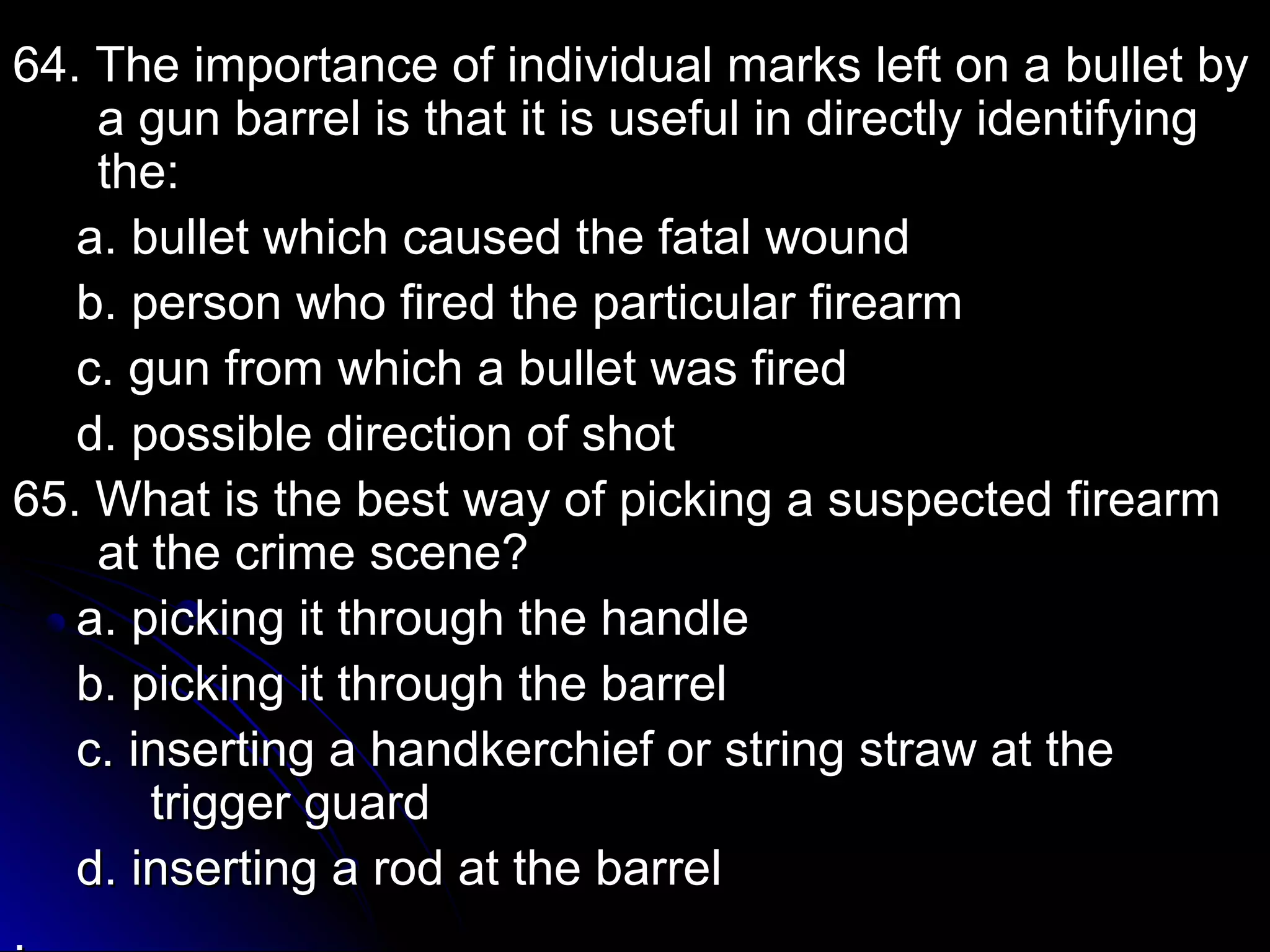 64. The importance of individual mmaarrkkss lleefftt oonn aa bbuulllleett bbyy 
aa gguunn bbaarrrreell iiss tthhaatt iitt iiss uusseeffuull iinn ddiirreeccttllyy iiddeennttiiffyyiinngg 
tthhee:: 
aa.. bbuulllleett wwhhiicchh ccaauusseedd tthhee ffaattaall wwoouunndd 
bb.. ppeerrssoonn wwhhoo ffiirreedd tthhee ppaarrttiiccuullaarr ffiirreeaarrmm 
cc.. gguunn ffrroomm wwhhiicchh aa bbuulllleett wwaass ffiirreedd 
dd.. ppoossssiibbllee ddiirreeccttiioonn ooff sshhoott 
6655.. WWhhaatt iiss tthhee bbeesstt wwaayy ooff ppiicckkiinngg aa ssuussppeecctteedd ffiirreeaarrmm 
aatt tthhee ccrriimmee sscceennee?? 
aa.. ppiicckkiinngg iitt tthhrroouugghh tthhee hhaannddllee 
bb.. ppiicckkiinngg iitt tthhrroouugghh tthhee bbaarrrreell 
cc.. iinnsseerrttiinngg aa hhaannddkkeerrcchhiieeff oorr ssttrriinngg ssttrraaww aatt tthhee 
ttrriiggggeerr gguuaarrdd 
dd.. iinnsseerrttiinngg aa rroodd aatt tthhee bbaarrrreell 
.. 
 