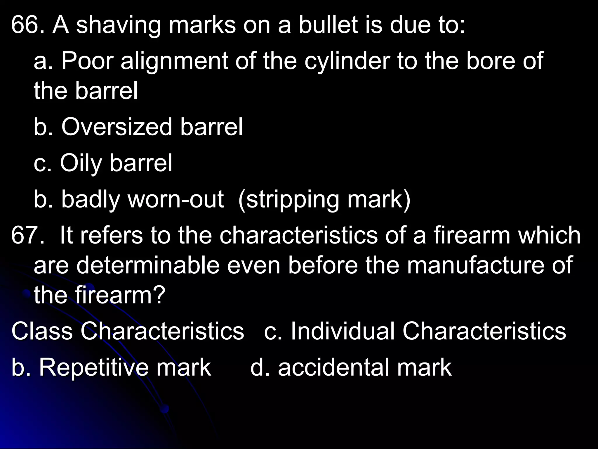 6666.. AA sshhaavviinngg mmaarrkkss oonn aa bbuulllleett iiss dduuee ttoo:: 
aa.. PPoooorr aalliiggnnmmeenntt ooff tthhee ccyylliinnddeerr ttoo tthhee bboorree ooff 
tthhee bbaarrrreell 
bb.. OOvveerrssiizzeedd bbaarrrreell 
cc.. OOiillyy bbaarrrreell 
bb.. bbaaddllyy wwoorrnn--oouutt ((ssttrriippppiinngg mmaarrkk)) 
6677.. IItt rreeffeerrss ttoo tthhee cchhaarraacctteerriissttiiccss ooff aa ffiirreeaarrmm wwhhiicchh 
aarree ddeetteerrmmiinnaabbllee eevveenn bbeeffoorree tthhee mmaannuuffaaccttuurree ooff 
tthhee ffiirreeaarrmm?? 
CCllaassss CChhaarraacctteerriissttiiccss cc.. IInnddiivviidduuaall CChhaarraacctteerriissttiiccss 
bb.. RReeppeettiittiivvee mmaarrkk dd.. aacccciiddeennttaall mmaarrkk 
 