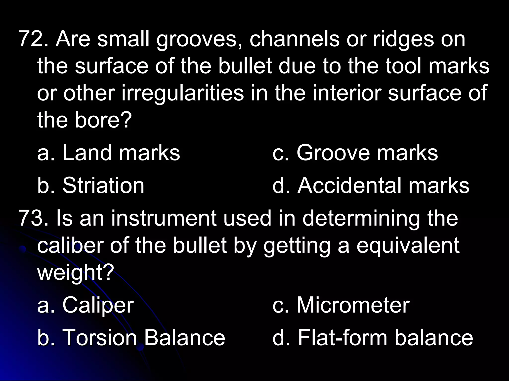 g 72. Are small grroooovveess,, cchhaannnneellss oorr rriiddggeess oonn 
tthhee ssuurrffaaccee ooff tthhee bbuulllleett dduuee ttoo tthhee ttooooll mmaarrkkss 
oorr ootthheerr iirrrreegguullaarriittiieess iinn tthhee iinntteerriioorr ssuurrffaaccee ooff 
tthhee bboorree?? 
aa.. LLaanndd mmaarrkkss cc.. GGrroooovvee mmaarrkkss 
bb.. SSttrriiaattiioonn dd.. AAcccciiddeennttaall mmaarrkkss 
7733.. IIss aann iinnssttrruummeenntt uusseedd iinn ddeetteerrmmiinniinngg tthhee 
ccaalliibbeerr ooff tthhee bbuulllleett bbyy ggeettttiinngg aa eeqquuiivvaalleenntt 
wweeiigghhtt?? 
aa.. CCaalliippeerr cc.. MMiiccrroommeetteerr 
bb.. TToorrssiioonn BBaallaannccee dd.. FFllaatt--ffoorrmm bbaallaannccee 
 
