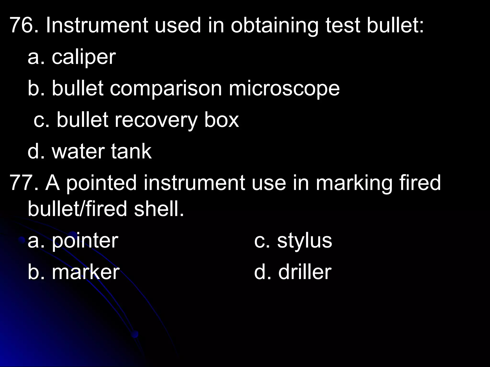 u 76. Instrument usseedd iinn oobbttaaiinniinngg tteesstt bbuulllleett:: 
aa.. ccaalliippeerr 
bb.. bbuulllleett ccoommppaarriissoonn mmiiccrroossccooppee 
cc.. bbuulllleett rreeccoovveerryy bbooxx 
dd.. wwaatteerr ttaannkk 
7777.. AA ppooiinntteedd iinnssttrruummeenntt uussee iinn mmaarrkkiinngg ffiirreedd 
bbuulllleett//ffiirreedd sshheellll.. 
aa.. ppooiinntteerr cc.. ssttyylluuss 
bb.. mmaarrkkeerr dd.. ddrriilllleerr 
 