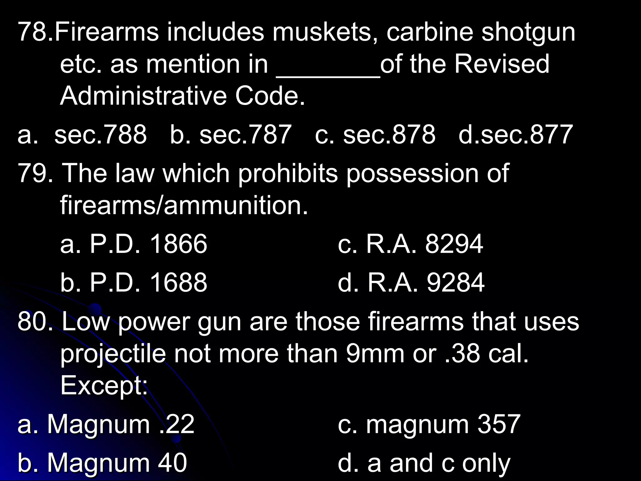 7788..FFiirreeaarrmmss iinncclluuddeess mmuusskkeettss,, ccaarrbbiinnee sshhoottgguunn 
eettcc.. aass mmeennttiioonn iinn ______________ooff tthhee RReevviisseedd 
AAddmmiinniissttrraattiivvee CCooddee.. 
aa.. sseecc..778888 bb.. sseecc..778877 cc.. sseecc..887788 dd..sseecc..887777 
7799.. TThhee llaaww wwhhiicchh pprroohhiibbiittss ppoosssseessssiioonn ooff 
ffiirreeaarrmmss//aammmmuunniittiioonn.. 
aa.. PP..DD.. 11886666 cc.. RR..AA.. 88229944 
bb.. PP..DD.. 11668888 dd.. RR..AA.. 99228844 
8800.. LLooww ppoowweerr gguunn aarree tthhoossee ffiirreeaarrmmss tthhaatt uusseess 
pprroojjeeccttiillee nnoott mmoorree tthhaann 99mmmm oorr ..3388 ccaall.. 
EExxcceepptt:: 
aa.. MMaaggnnuumm ..2222 cc.. mmaaggnnuumm 335577 
bb.. MMaaggnnuumm 4400 dd.. aa aanndd cc oonnllyy 
 